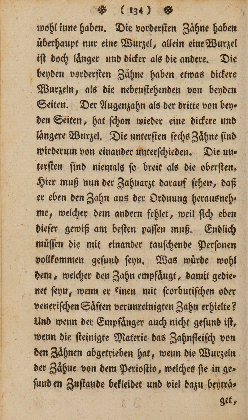 wohl inne haben. Die vorderſten Zähne haben uͤberhaupt nur eine Wurzel, allein eine Wurzel iſt doch länger und dicker als die andere. Die beyden vorderſten Zähne haben etwas dickere Seiten. Der Augenzahn als der dritte von bey⸗ den Seiten, hat ſchon wieder eine dickere und laͤngere Wurzel. Die unterſten ſechs Zaͤhne ſind wiederum von einander unterſchieden. Die un⸗ terſten find niemals ſo breit als die oberſten. Hier muß nun der Zahnarzt darauf ſehen, daß er eben den Zahn aus der Ordnung herausneh⸗ me, welcher dem andern fehlet, weil ſich eben dieſer gewiß am beſten paſſen muß. Endlich muͤſſen die mit einander tauſchende Perſonen vollkommen geſund ſeyn. Was wuͤrde wohl net ſeyn, wenn er einen mit ſcorbutiſchen oder veneriſchen Saͤften verunreinigten Zahn erhielte? Und wenn der Empfaͤnger auch nicht geſund iſt, wenn die ſteinigte Materie das Zahnfleiſch von der Zaͤhne von dem Perioſtio, welches ſie in ge⸗ ſund en Zuſtande bekleidet und viel dazu beytraͤ⸗ | get,