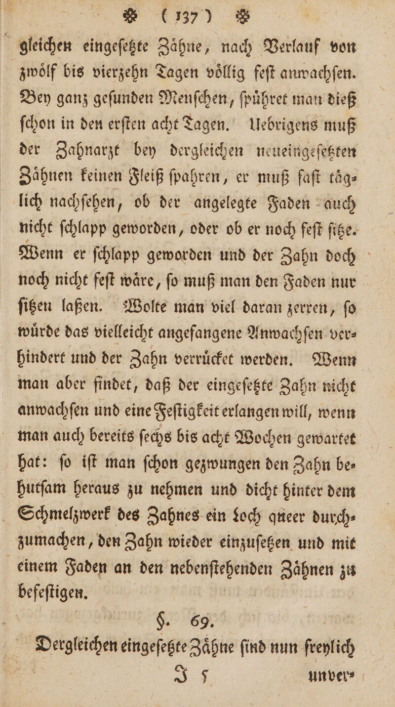 en * (37) % gleichen eingeſetzte Zähne, nach Verlauf von zwoͤlf bis vierzehn Tagen voͤllig feſt anwachſen. Bey ganz geſunden Menſchen, ſpuͤhret man dieß ſchon in den erſten acht agen. Uebrigens muß der Zahnarzt bey dergleichen neueingeſetzten Zähnen keinen Fleiß ſpahren, er muß faſt kaͤg⸗ lich nachſehen, ob der angelegte Faden auch nicht ſchlapp geworden, oder ob er noch feſt ſitze. Wenn er ſchlapp geworden und der Zahn doch noch nicht feſt waͤre, ſo muß man den Faden nur ſitzen laßen. Wolte man viel daran zerren, fo wuͤrde das vielleicht angefangene Anwachſen ver⸗ hindert und der Zahn verruͤcket werden. Wenn man aber findet, daß der eingeſetzte Zahn nicht anwachſen und eine Feſtigkeit erlangen will, wenn man auch bereits ſechs bis acht Wochen gewartet hat: ſo iſt man ſchon gezwungen den Zahn be⸗ hutſam heraus zu nehmen und dicht hinter dem Schmelzwerk des Zahnes ein Loch queer durch⸗ zumachen, den Zahn wieder einzuſetzen und mit einem Faden an den en Zaͤhnen zu ALIEN. §. 69. e eingefegte Zähne find nun french