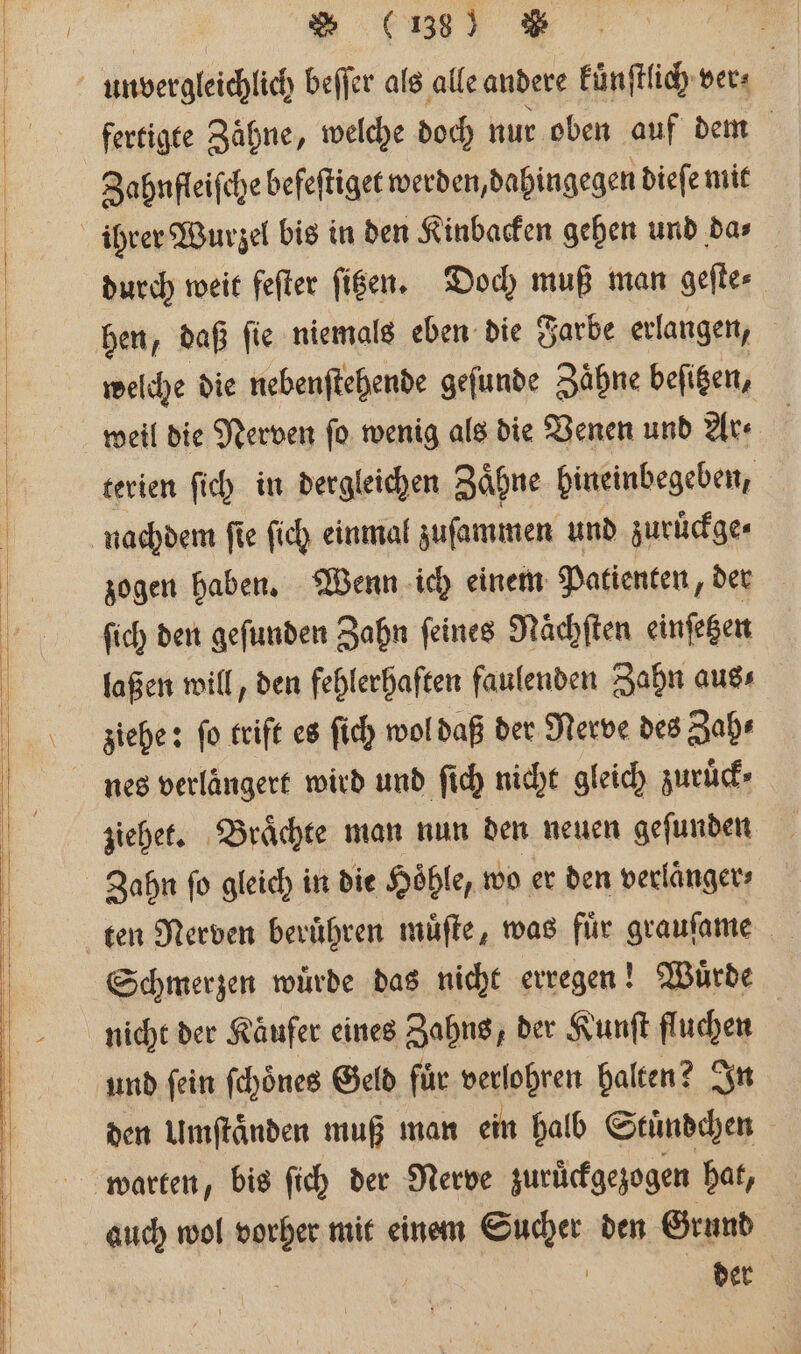 unvergleichlich beſſer als alle andere kuͤnſtlich ver⸗ fertigte Zähne, welche doch nur oben auf dem Zahnfleiſche befeſtiget werden, dahingegen dieſe mit ihrer Wurzel bis in den Kinbacken gehen und dar durch weit feſter ſizen. Doch muß man geſte⸗ hen, daß ſie niemals eben die Farbe erlangen, welche die nebenſtehende geſunde Zähne befigen, weil die Nerven ſo wenig als die Venen und Ar⸗ terien ſich in dergleichen Zaͤhne hineinbegeben, nachdem ſie ſich einmal zuſammen und zuruͤckge⸗ zogen haben. Wenn ich einem Patienten, der ſich den geſunden Zahn feines Nächften einſetzen laßen will, den fehlerhaften faulenden Zahn aus⸗ ziehe: fo triſt es ſich wol daß der Nerve des Zah⸗ nes verlängert wird und ſich nicht gleich zuruͤck⸗ ziehet. Braͤchte man nun den neuen geſunden Zahn fo gleich in die Höhle, wo er den verlaͤnger⸗ ten Nerven beruͤhren muͤſte, was für grauſame Schmerzen wuͤrde das nicht erregen! Wuͤrde nicht der Käufer eines Zahns, der Kunſt fluchen und ſein ſchoͤnes Geld fuͤr verlohren halten? In den Umſtaͤnden muß man ein halb Stuͤndchen warten, bis ſich der Nerve zurückgezogen hat, auch wol vorher mit einem Sucher den Grund | | der