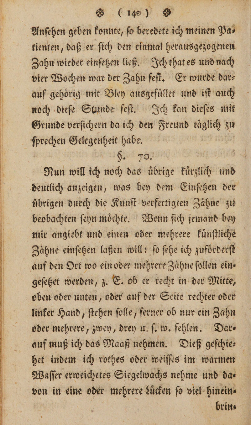 tienten, daß er ſich den einmal herausgezogenen Zahn wieder einſetzen ließ. Ich that es und nach vier Wochen war der Zahn feſt. Er wurde dar⸗ auf gehoͤrig mit Bley ausgefuͤllet und iſt auch noch dieſe Stunde feſt. Ich kan dieſes mit Grunde verſichern da ich den Freund kägüch d zu ſprechen Gelegenheit habe. 1 §. wa Nun will ich nod) dag übrige kürzlich und übrigen durch die Kunſt verfertigten Zaͤhne zu beobachten ſeyn moͤchte. Wenn ſich jemand bey Zähne einſetzen laßen will: fo fehe ich zuforderſt geſetzet werden, z. E. ob er recht in der Mitte, oben oder unten, oder auf der Seite rechter oder linker Hand, ſtehen ſolle, ferner ob nur ein Zahn oder mehrere, zwey, drey u. ſ. w. fehlen. Dar⸗ auf muß ich das Maaß nehmen. Dieß geſchie⸗ het indem ich rothes oder weiſſes im warmen brin⸗