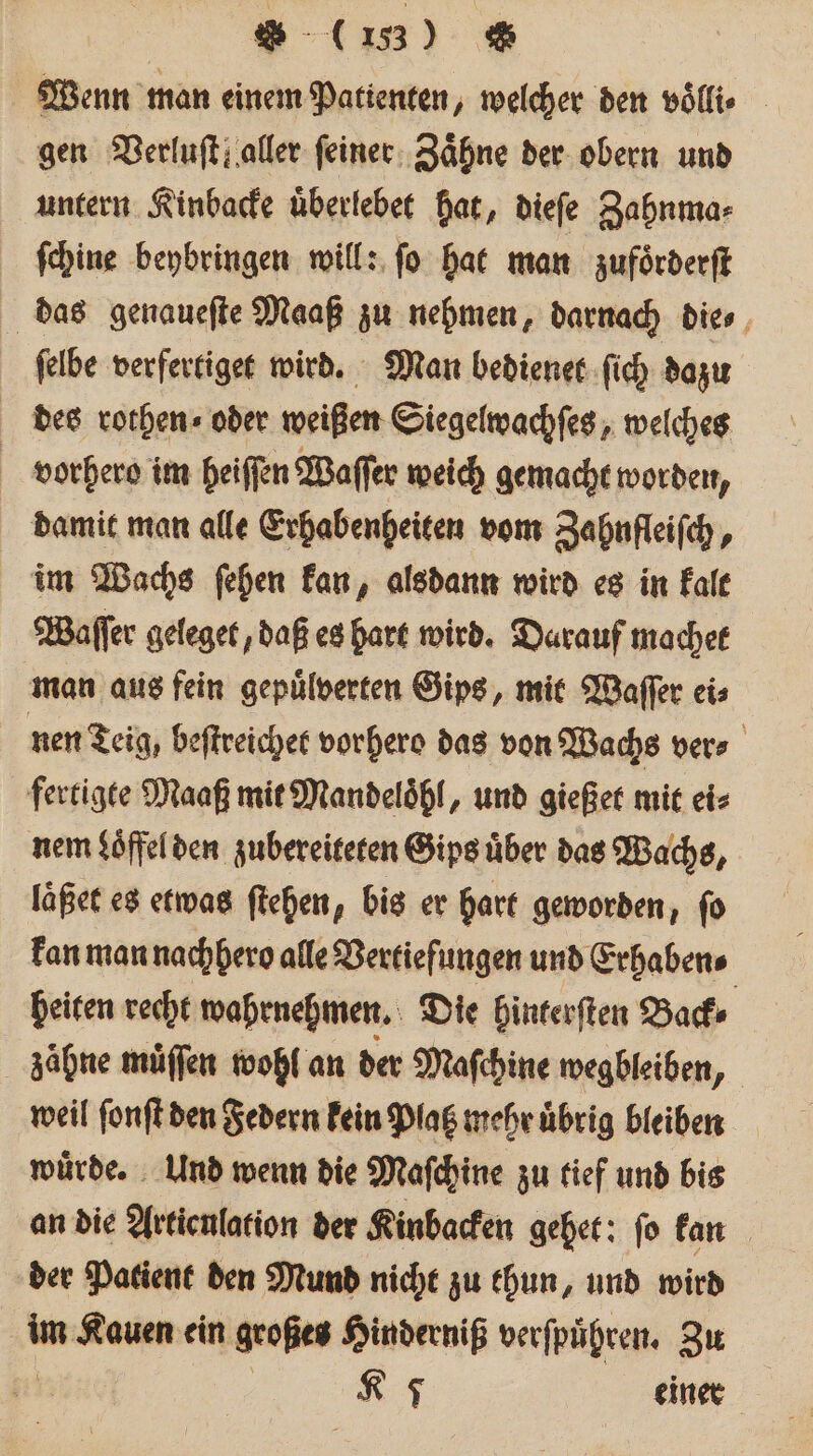 W (13) &amp; Wenn man einem Patienten, welcher den voͤlli⸗ gen Verluſt! aller feiner. Zähne der obern und untern Kinbacke uͤberlebet hat, dieſe Zahnma⸗ ſchine beybringen will: fo hat man zufoͤrderſt das genaueſte Maaß zu nehmen, darnach dies, ſelbe verfertiget wird. Man bedienet ſich dazu des rothen ⸗ oder weißen Siegelwachſes, welches vorhero im heiſſen Waſſer weich gemacht worden, damit man alle Erhabenheiten vom Zahnfleiſch, im Wachs ſehen kan, alsdann wird es in kalt Waſſer geleget, daß es hart wird. Darauf machet man aus fein gepuͤlverten Gips, mit Waſſer ei⸗ nen Teig, beſtreichet vorhero das von Wachs vers fertigte Maaß mit Mandeloͤhl, und gießet mit ei⸗ nem $öffelden zubereiteten Gips uͤber das Wachs, laßet es etwas ſtehen, bis er hart geworden, fo kan man nachhero alle Vertiefungen und Erhaben⸗ heiten recht wahrnehmen. Die hinterſten Back⸗ zaͤhne muͤſſen wohl an der Maſchine wegbleiben, weil ſonſt den Federn kein Plat mehr uͤbrig bleiben wuͤrde. Und wenn die Maſchine zu tief und bis an die Artieulation der Kinbacken gehet: fo kan der Patient den Mund nicht zu thun, und wird 10 Kauen ein großes Hinderniß verſpuͤhren. Zu