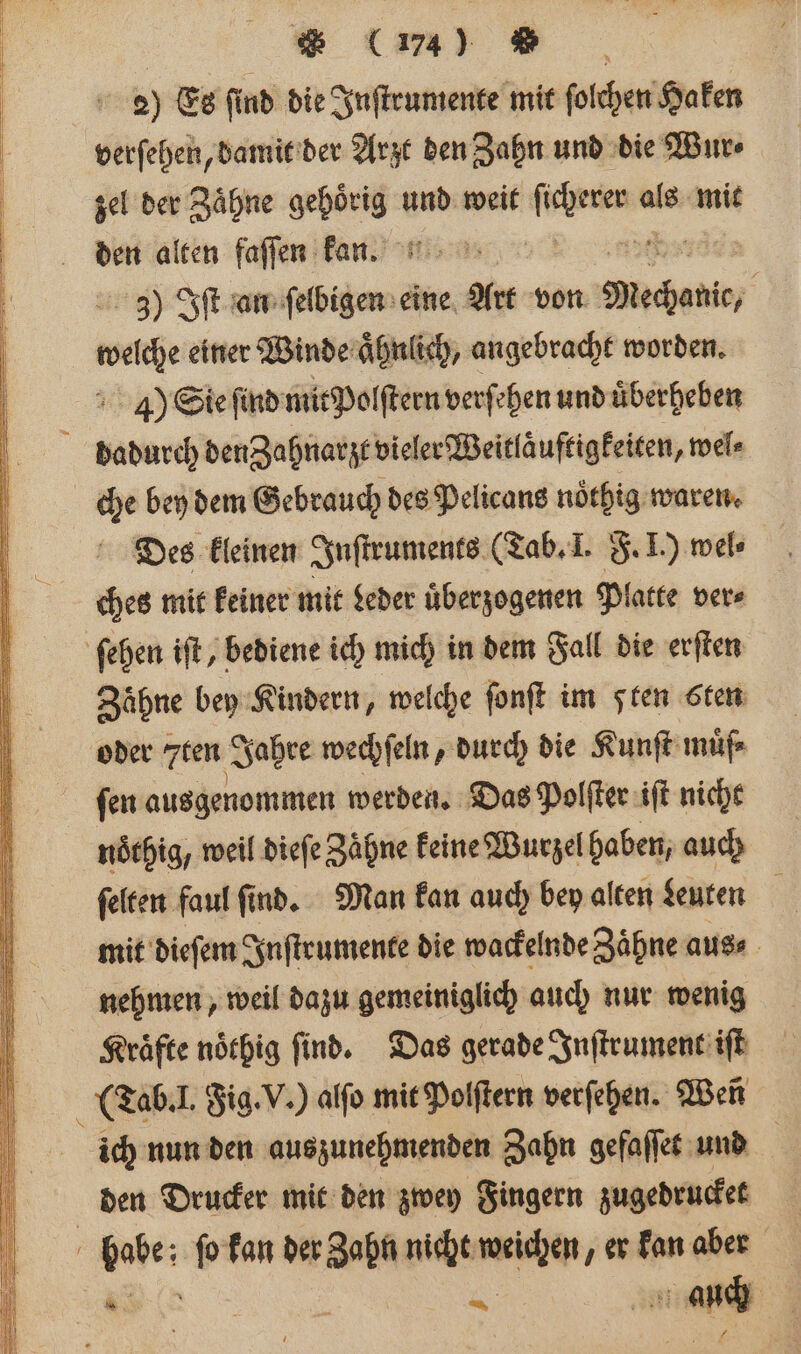 | * (174) Zu | 2) Es find die Inſtrumente mit ſolchen Haken verſehen, damit der Arzt den Zahn und die Wur⸗ zel der Zaͤhne gehoͤrig und weit en als mit 3) Iſt an ſelbigen eine Art von eie eee ware einer Winde aͤhnlich, angebracht worden. 4) Sie find mit Polſtern verſehen und uͤberheben dadurch den Zahnarzt vieler Weitlaͤuftigkeiten ,wel⸗ che bey dem Gebrauch des Pelicans nöthig waren. Des kleinen Inſtruments (Tab. I. F. I.) mel ches mit keiner mit Leder uͤberzogenen Platte ver⸗ ſehen iſt, bediene ich mich in dem Fall die erſten Zähne bey Kindern, welche ſonſt im sten sten oder 7ten Jahre wechſeln, durch die Kunſt muͤf⸗ ſen ausgenommen werden. Das Polſter iſt nicht nöchig, weil dieſe Zähne keine Wurzel haben, auch ſelten faul ſind. Man kan auch bey alten Leuten mit dieſem Inſtrumente die wackelnde Zähne aus⸗ nehmen, weil dazu gemeiniglich auch nur wenig Kraͤfte noͤthig ſind. Das gerade Inſtrument iſt ( Tab. I. Jig. V.) alſo mit Polſtern verſehen. Wen ich nun den auszunehmenden Zahn gefaſſet und den Drucker mit den zwey Fingern zugedrucket habe: ſo kan der Zahn nicht weichen, er kan aber . | — ‚un auch |