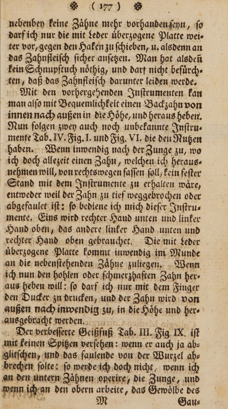 nebenbey keine Zähne mehr vorhanden ſeyn, ſo darf ich nur die mit Leder uͤberzogene Platte wei⸗ ter vor, gegen den Haken zu ſchieben, u. alsdenn an das Zahnfleiſch ſicher anſetzen. Man hat alsden kein Schnupſtuch noͤthig, und darf nicht befuͤrch⸗ ten, daß das Zahnfleiſch darunter leiden werde. Mit den vorhergehenden Inſtrumenten kan man alſo mit Bequemlichkeit einen Backzahn von innen nach außen in die Hoͤhe, und heraus heben. Nun folgen zwey auch noch unbekannte Inſtru⸗ mente Tab. IV. Fig. I. und Fig. VI. die den Nutzen haben. Wenn inwendig nach der Zunge zu, wo ich doch allezeit einen Zahn, welchen ich heraus⸗ nehmen will, von rechts wegen faſſen ſoll, kein fefter Stand mit dem Inſtrumente zu erhalten waͤre, entweder weil der Zahn zu tief weggebrochen oder abgefaulet iſt: ſo bediene ich mich dieſer Inſtru⸗ mente. Eins wird rechter Hand unten und linker Hand oben, das andere linker Hand unten und rechter Hand oben gebrauchet. Die mit Leder uͤberzogene Platte kommt inwendig im Munde an die nebenſtehenden Zaͤhne zuliegen. Wenn ich nun den hohlen oder ſchmerzhaften Zahn her⸗ aus heben will: ſo darf ich nur mit dem Finger den Ducker zu drucken, und der Zahn wird von außen nach inwendig zu, in die Höhe. und her⸗ Rusgebracht werden n niet: Der verbeſſerte Geißfuß Tab. III. Fig IX. iſt mit keinen Spitzen verſehen: wenn er auch ja ab: glitſchen, und das faulende von der Wurzel ah⸗ brechen ſolte: fo werde ich doch nicht, wenn ich an den untern Zaͤhnen operire, die Zunge, und wenn ich an den obern arbeite, das Gewoͤlbe des 5 W Gau⸗