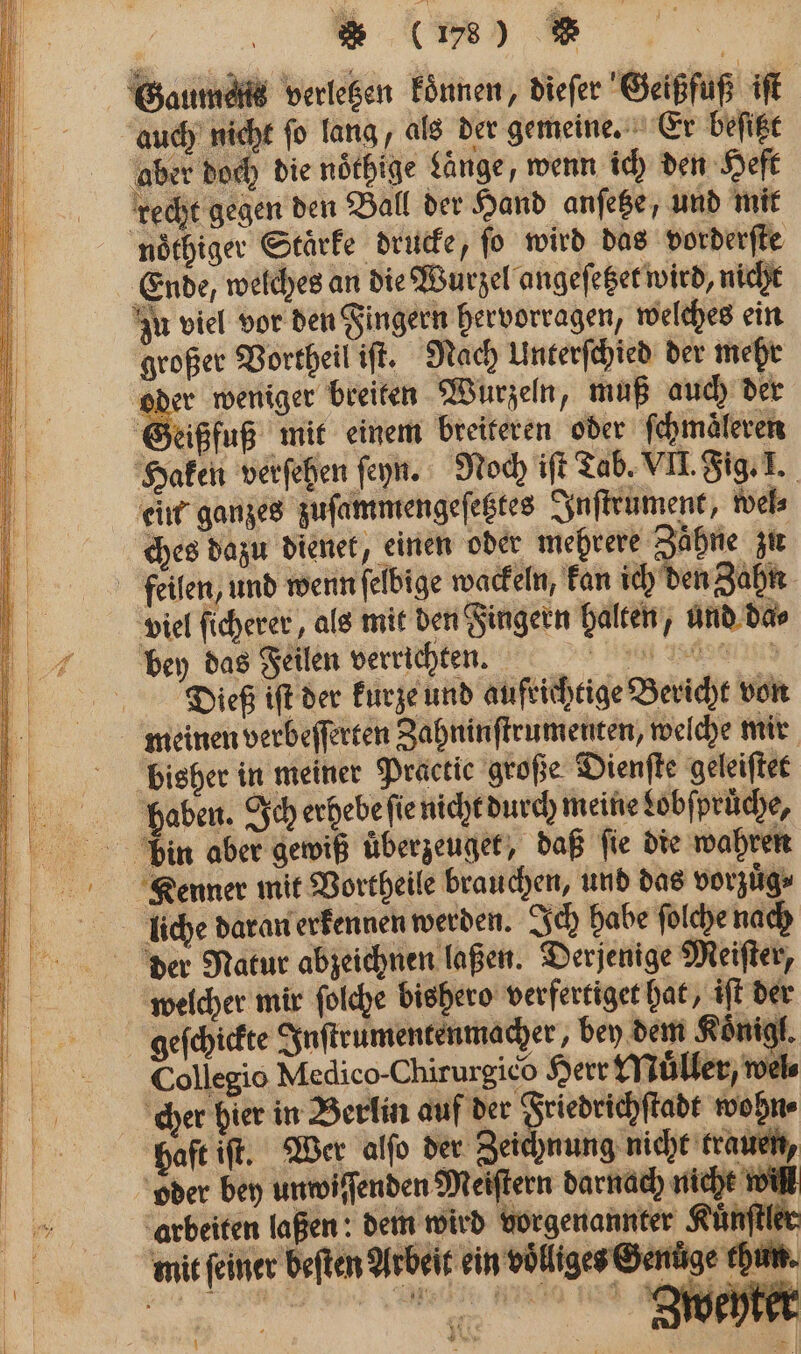 Gaumels verletzen Eönnen, diefer Geißfuß iſt auch nicht ſo lang, als der gemeine. Er beſitzt aber doch die noͤthige Länge, wenn ich den Heft recht gegen den Ball der Hand anſetze, und mit nöthiger Starke drucke, fo wird das vorderſte Ende, welches an die Wurzel angeſetzet wird, nicht zu viel vor den Fingern hervorragen, welches ein großer Vortheil iſt. Nach Unterſchied der mehr % weniger breiten Wurzeln, muß auch der Geißfuß mit einem breiteren oder ſchmaͤleren Haken verſehen ſeyn. Noch iſt Tab. VII. Fig. I. ein ganzes zuſammengeſetztes Inſtrument, wel⸗ ches dazu dienet, einen oder mehrere Zähne zu feilen, und wenn ſelbige wackeln, kan ich den Zahn viel ſicherer, als mit den Fingern halten, und da⸗ bey das Feilen verrichten. Dieß iſt der kurze und aufrichtige Bericht von meinen verbeſſerten Zahninſtrumenten, welche mir bisher in meiner Practice große Dienſte geleiſtet haben. Ich erhebe ſie nicht durch meine Lobſpruͤche, din aber gewiß uͤberzeuget, daß ſie die wahren Kenner mit Vortheile brauchen, und das vorzuͤg⸗ der Natur abzeichnen laßen. Derjenige Meiſter, welcher mir ſolche bishero verfertiget hat, iſt der geſchickte Inſtrumentenmacher bey dem Koͤnigl. Collegio Medico-Chirurgico Herr Muͤller, wel⸗ cher hier in Berlin auf der 3 wohn⸗ haft iſt. Wer alſo der Zeichnung nicht trauen, oder bey unwiſſenden Meiſtern darnach nicht wi arbeiten laßen: dem wird vorgenannter Kuͤnſtler mit feiner beſten Arbeit ein völliges Genüge thun 1