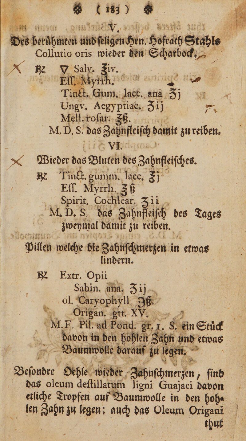 | baba anden gen Hofe Stahl Collutio oris wieder den Schatbock 8 x 5 V Saly. Ei Elf, Myrr 2 2 3 g | Tinkt. Gum, ‚Jact., i Er AS, Aegyptiak,, 51 N Mell. roſar. ZB. | NM. D. S. das ahnfeifh dam zu reiben. | VI. x Wieder he Bluten des Zapfeifhe te BZ Tinti. gumm. lacc. 5j 1 Et. Myrrh. 36 8 = Spirit, Cochlear. Zii , M. D. 5. das ‚Zahnfleifch des Age zweymal damit zu reiben. | Pillen welche die Zahnschmerzen in i etwas \ lindern. BL Extr. Opii in. ana. 3 0 I 1. Pr 1. K \ O 93 8 * i 1. 91 8 * 5 2 a vor 25 k Geſoubre Heble 5 WN. Borken, find. das oleum deſtillatum Jigni Guajaci davon etliche Tropfen auf Baumwolle in den 1 8 5 ben Zahn zu an auch das Oleum Origani eine