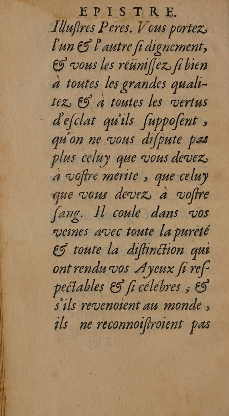 dE PIESATUIR E Ilnfires Peres. Vous portez; l'un € l'autre fi dignement, &amp; vous les réünti[ez: ji bien 4 toutes les grandes qualt- tez, €9 a toutes les vertus d'efclat qu'ils fuppofent quon ne vous difpute pas plus celuy que vous devez, a voftre mérite ; que celuy que vous devez; à vofire fang. Il coule dans vos veines avec toute la pureté ES tonte la difinétion qui ont rendu vos Àyeux ff ref peétables ES fi célébres ; €S s'ils revenoient au monde , ls ne reconnoifirotent pas