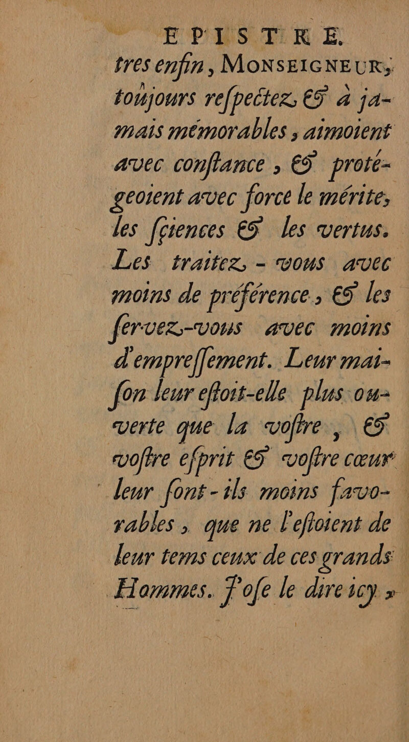  EPLISTRE tres enfin, MONSEIGNEUR; toujours refpeter, € à ja- mais mémorables ; pese À AVEC Confiance ; € proté- geotent avec force le mérite, les [gsences €5 les vertus. Les traitez, - vous avec moins de préférence, €S les fervez-vous avec moins d'empreffement. Leur mai- {on leur efoit-elle plus ou- verte que la coffre , € voffre efprit eÿ voire CŒUT leur font-ils moins favo- rables , que ne lefiotient de | leur tems ceux de ces grands | Hommes. Pofe le direscy »