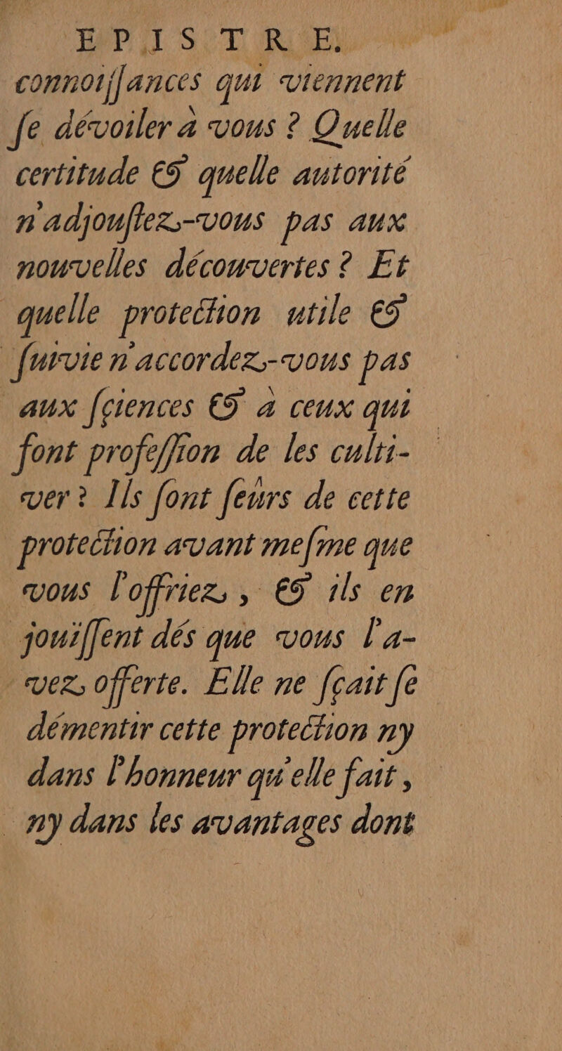 API ST RE connotj[ances qui viennent Je dévoiler a vous ? Quelle certitude €S quelle autorité n'adjouflez-vous pas aux nouvelles découvertes ? Et quelle protethion utile €5 furvie n'accordez.-vous pas aux Jçiences € à ceux qui font profeffion de les culri- ver ? Îls font feurs de cette protechon avant mefme que VOUS l'offriez, , € ik en jouifent dés que vous l'a- vez: offerte. Elle ne [çair [e démentir cette protection ny dans l'honneur qw'elle fait, ny dans les avantages dont