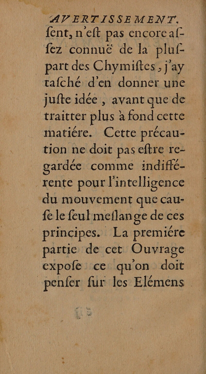 {ent, n eft pas encoreaf- 1ez connuë de la pluf- _ part des Chymiftes, j'ay tafché d'en donner une jufte idée , avant que de traitter plus à fond cette matiére. Cette précau- tion ne doit pas eftre re- gardée comme indiffé- rente pour l intelligence du mouvement que cau- fe le feul meflange de ces cxpofe ce qu'on doit “penfer fur les Elémens