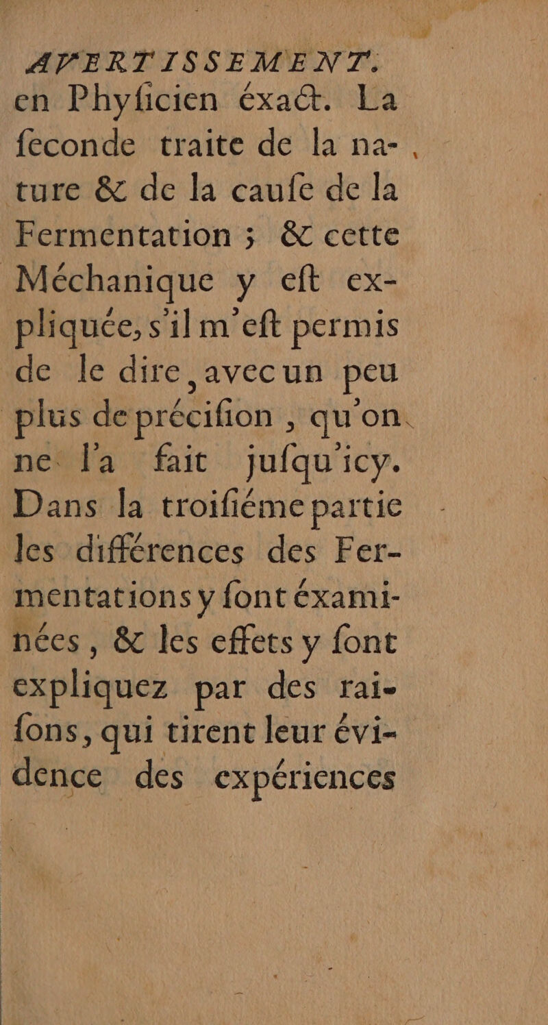 en Phyficien éxa&amp;. La feconde traite de la na-, ture &amp; de la caufe de la Fermentation ; &amp; cette Méchanique y eft ex- pliquée, s'il m'eft permis de le dire ,avecun peu | plus de précifion &gt; qu ‘OIK ne° l'a fait jufqui icy. Dans la troifiéme partie les différences des Fer- mentations y font éxami- nées, &amp; les effets y font expliquez par des rai- {ons, qui tirent leur évi- dénce des expériences