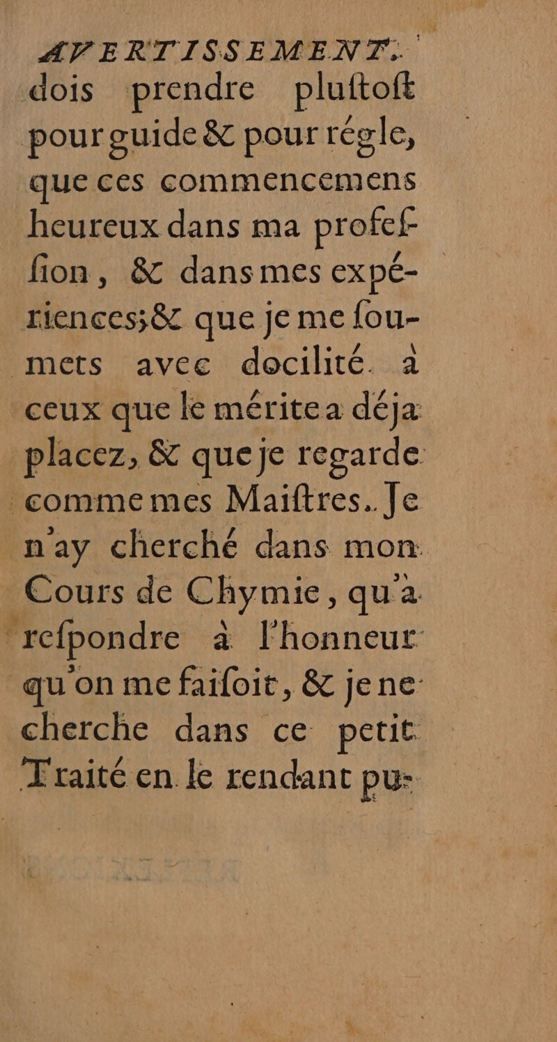 dois prendre pluftoff pour guide &amp; pour régle, que ces commencemens heureux dans ma profef- fion, &amp; dans mes expé- riences;&amp; que je me {ou- mets avec docilité. à ceux que le méritea déja placez, &amp; queje regarde. comme mes Maiftres. Je nay cherché dans mon Cours de Chymie, qu à refpondre a l'honneur quon me failoit, &amp; jene cherche dans ce petit Traité en le rendant pu: