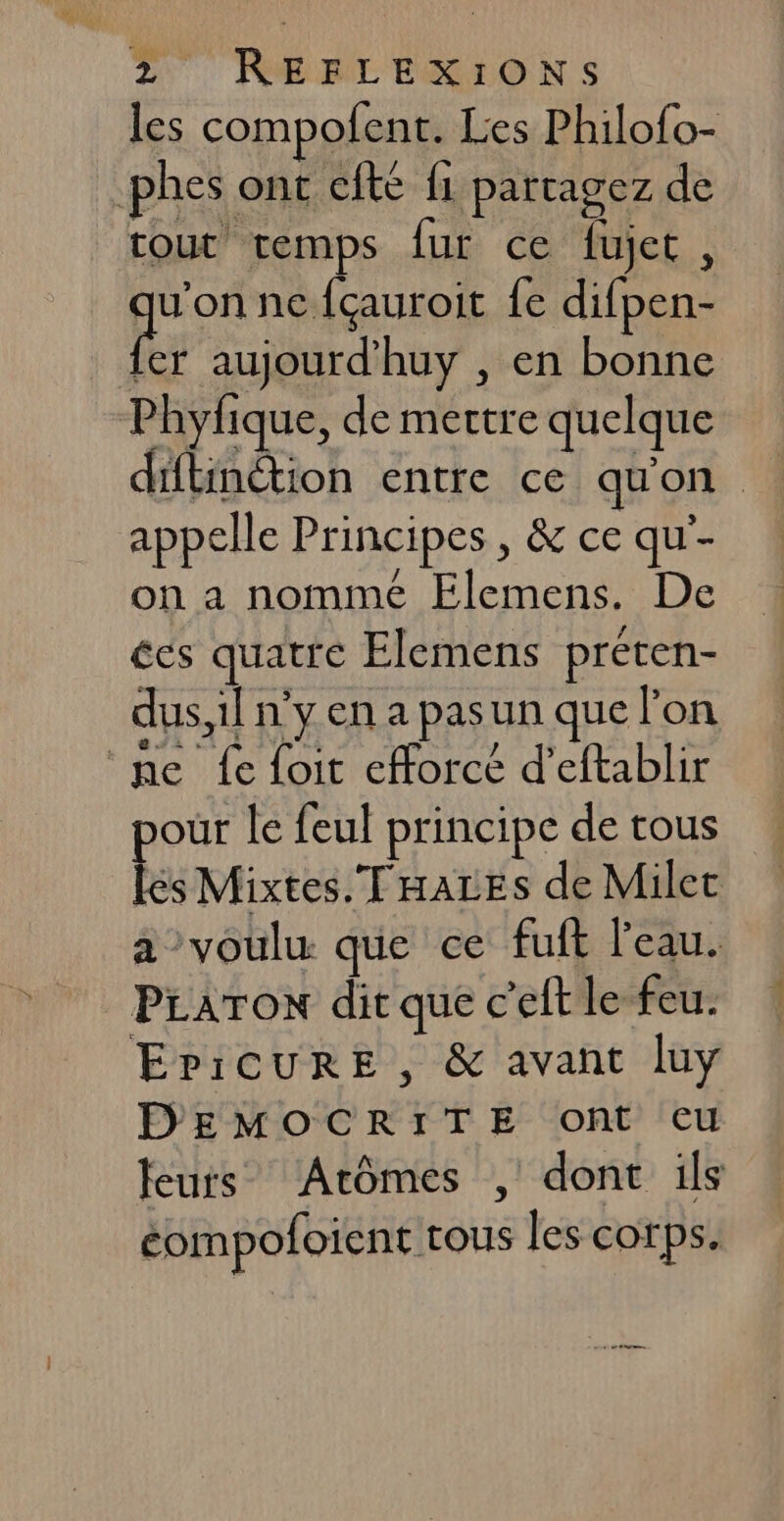 les compofent. Les Philofo- phes ont cfte {1 partagez de tout temps fur ce fujet, pes ne fçauroit fe difpen- [er aujourd’huy , en bonne Phyfique, de mettre quelque ditinétion entre ce qu'on appelle Principes , &amp; ce qu'- on a nommé Elemens. De ces quatre Elemens preten- dus,1l n’y en a pasun que l'on ne fe foit efforcé d’eftablir pour le feul principe de tous les Mixtes. THALEs de Milec a voulu que ce fuft l'eau. PLATON dit que c’eft le feu. EpicuURE , &amp; avant luy DEMOCRITE ont cu teurs Arômes , dont 1ls éompofoient tous les corps.