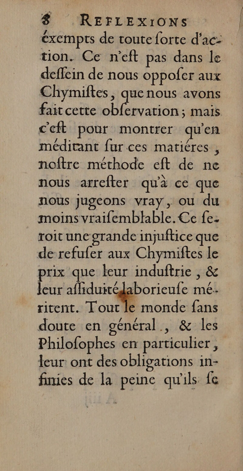 éxempts de toute forte d’ac: tion. Ce n'eft pas dans le deffein de nous oppofer aux Chymiftes, quenous avons fait cette obfervation; mais c'eft pour montrer qu'en méditant fur ces matiéres , noîftre méthode eft de ne nous arrefter qu'à ce que nous jugeons vray, ou du moins vraifemblhable. Ce fe- roit une grande injuftice que de refufer aux Chymiftes le rix que teur induftrie , &amp; leur afliduitédaborieule mé. ritent. Lout le monde fans doute en général, &amp; les Philofophes en particulier , leur: ont des obligations in- finies de la peine qu'ils fe