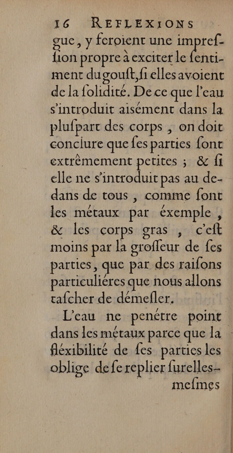 gue, y feroient une impref- {ion propre à exciter le fenti.- ment dugouft,fiellesavoient de la folidité. De ce que l'eau s’'introduit aisément dans la plufpart des corps , on doit conclure que fes parties font extrèmement petites ; &amp; fi elle ne s’introduit pas au de- dans de tous , comme font les métaux par éxemple , &amp; les corps gras , c’eft moins par la grofleur de fes parties, que par des raifons particulières que nous allons rafcher de démefler. L'eau ne penétre point dans les métaux parce que la : fléxibilité de fes parties les oblige defe replier furelles- mefmes