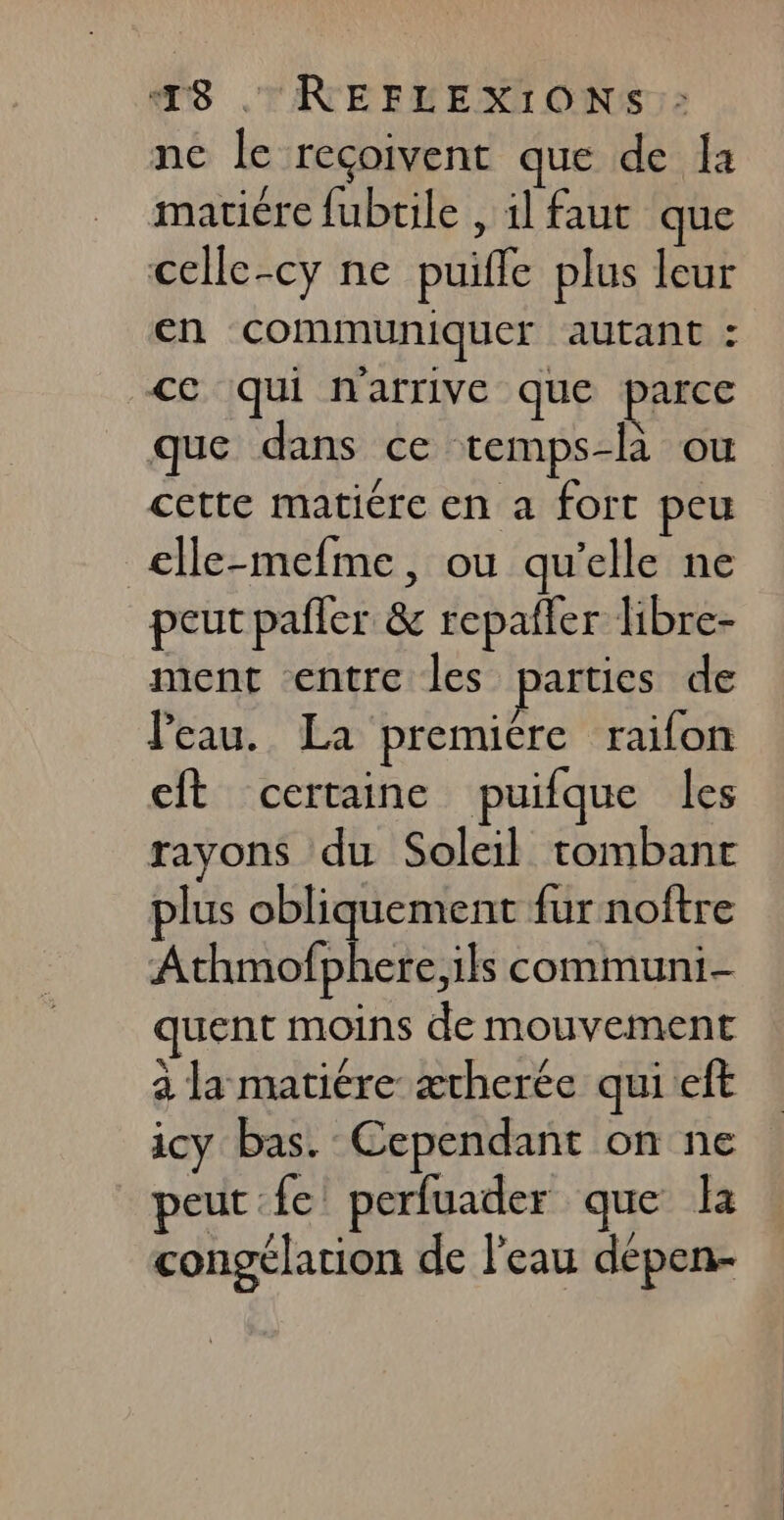 T8 . | REFLEXIONS:: ne le reçoivent que de la matière fubtile , il faut que celle-cy ne puifle plus leur en communiquer autant : ce qui n'arrive que parce que dans ce temps-là ou cette matiére en a fort peu clle-mefme, ou qu’elle ne peut pailer &amp; repañler libre- ment entre les parties de Peau. La premiére raifon cit certaine puifque les rayons du Soleil tombant plus obliquement fur noftre Athmofphere,ils communi- quent moins de mouvement à la matière ætherée quieft icy bas. Cependant on ne peut fe! perfuader que la congélation de l’eau dépen-