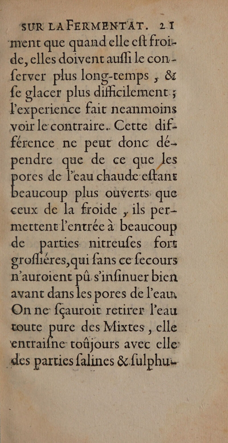 ment que quand elle eft froi: de, elles doivent aufli le con.- ferver plus long-temps , &amp; {e glacer plus difhcilement ; l'experience fait neanmoins voir le contraire. Cette dif- férence ne peut donc dé- pendre que de ce que Jes ores de l’eau chaudceftans as plus ouverts: que ceux de la froide , ils per- mettent l'entrée à beaucoup de parties nitreufes fort grofhéres, qui fans ce fecours n'auroient pü s'infinuer bien avant dans les pores de l’eau On ne fçauroit retirer l'eau toute pure des Mixtes , elle nc coûjours avec elle: des parties falines &amp;{ulphu.