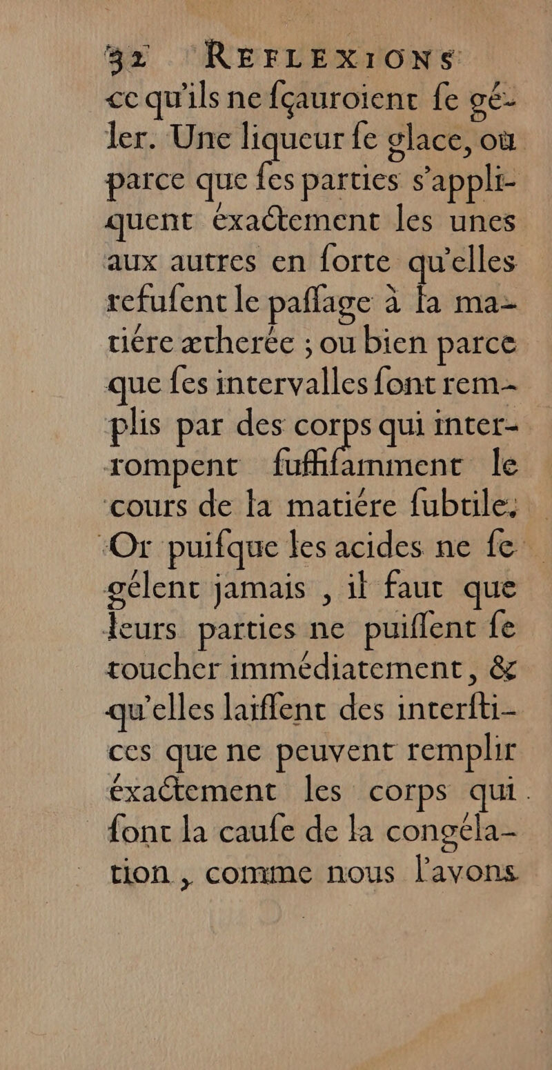 ce qu'ils nefçauroient fe gé- ler. Une liqueur fe glace, où parce que fes parties s’appli- quent exactement les unes aux autres en forte qu'elles refufent le paffage à fa ma- tiére æcherée ; ou bien parce que fes intervalles font rem plis par des ss qui inter- rompent fufhfamment le cours de la matiére fubtiles ‘Or puifque les acides ne fe gélent jamais , il faut que leurs parties ne puiflent fe toucher immédiatement, &amp; qu'elles laiflent des interfti- ces que ne peuvent remplir éxaétement les corps qui. font la caufe de là congéla- tion , comme nous l'avons