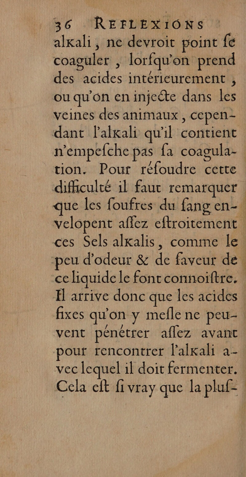 | | 36 REFLEXIONS alxali, ne devroit point fé coaguler | lorfqu'on prend des acides intérieurement , ou qu'on en injecte dans les veines des animaux, cepen- dant lalkali qu'il contient n'empefche pas fa coagula- tion. Pour réfoudre cette difculté il faut remarquer que les foufres du fang en-! velopent affez eftroitement ces Sels alxalis, comme le ce liquide le fontconnoiïftre. El arrive donc que les acides / / ; vent pénétrer aflez avant pour rencontrer l'alkali a- VEC lequel 1l doit fermenter. Cela eft fi vray que la pluf-