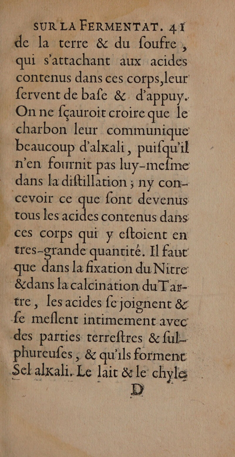 de la terre &amp; du foufre, qui s'attachant aux acides contenus dans ces corps leur fervent de bafe &amp;. d'appuy. On ne fçauroit croire que le charbon leur communique beaucoup d’alxali, puifqu'il n'en fournit pas luy-mefme dans la diftillation ; ny con-- cevoir ce que font devenus _ tous les acides contenus dans | ces corps qui y eftoient en _ tes-grande quantité. Il faut que dans la fixation du Nitre &amp;dans fa calcination du T'ar- tre, les acides fc joignent &amp; fe meflent intimement avec des parties cerreftres &amp; ful- . phureufes, &amp; qu'ils forment Sctalxali. Le lait &amp;le chyle