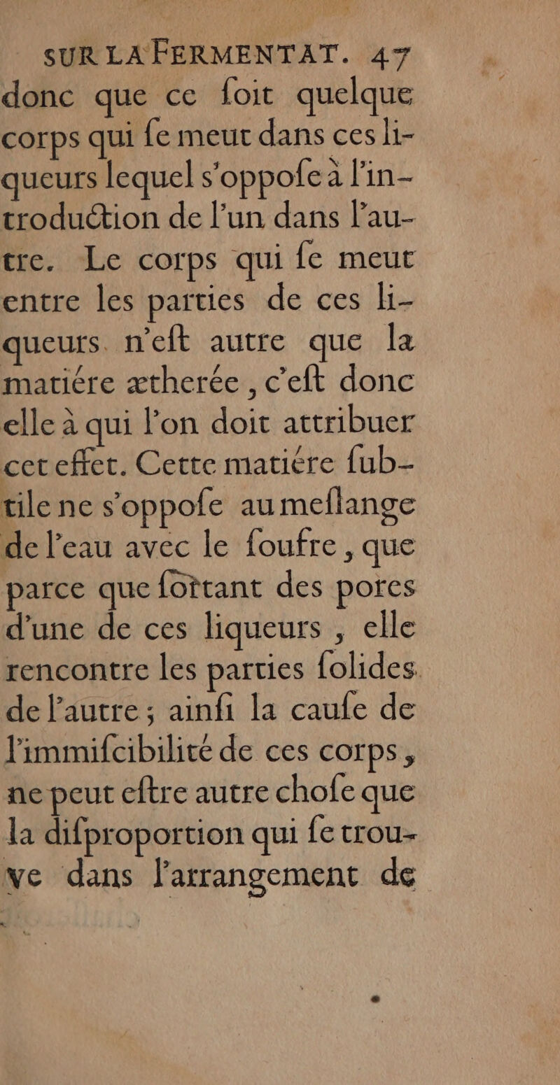 donc que ce foit quelque corps qui fe meut dans ces li- queurs lequel s'oppofea l'in- troduction de l’un dans l’au- tre. Le corps qui fe meut entre les parties de ces li- queurs n'eft autre que la matiére ætherée , c’eft donc elle à qui l’on doit attribuer cet effet. Cette matiére fub- tile ne s’oppofe au meflange de l’eau avec le foufre , que parce que fottant des pores d’une de ces liqueurs , elle rencontre les parties {olides. de l’autre ; ainfi la caufe de l'immifcibilité de ces corps, ne peut eftre autre chofe que la difproportion qui fe trou ve dans l’arrangement de