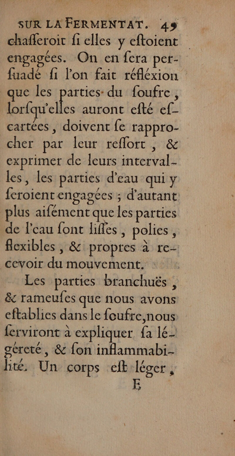 chaferoit f1 elles y eftoient engagées. On en fera per- fuadé {1 l'on fait réfléxion que les parties: du foufre, lorfqu’elles auront efté ef- cartées , doivent fe rappro- cher par leur reflort , &amp; exprimer de leurs interval- les, les parties d’eau qui y feroient engagées ; d'autant lus aifément que les parties de l'eau font lifes, polies, flexibles , &amp; propres à re- cevoir du mouvement. Les parties branchuës , &amp; rameufes que nous avons eftablies dans le foufre,nous {erviront à expliquer fa lé- géreté, &amp; fon infammabi- ht, Un corps cit lécer, E