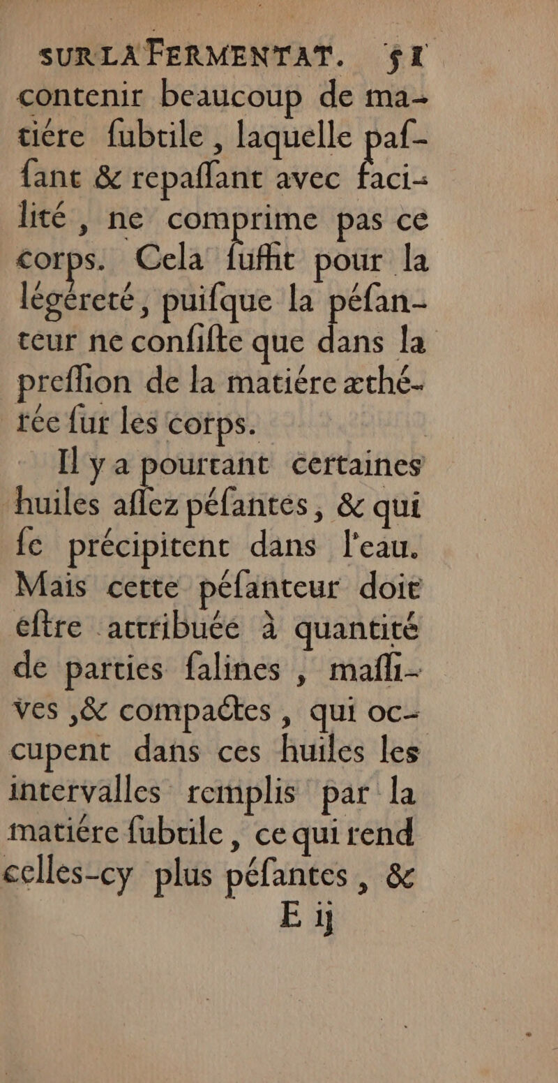 contenir beaucoup de ma- tiére fubtile , laquelle paf- fant &amp; repaflant avec faci- lité, ne comprime pas ce corps. Cela fufht pour la légéreté, puifque la péfan- teur ne confifte que En la preflion de la matiére æthé. tée fur les corps. | Il ya pourtant certaines huiles aflez péfantes, &amp; qui fe précipitent dans l'eau. Mais cette pélanteur doit éftre attribuée à quantité de parties falines , mañli ves ,&amp; compactes , qui oc- cupent dans ces huiles les intervalles remplis par la matiére fubrile, ce qui rend celles-cy plus péfantes, &amp; E ï