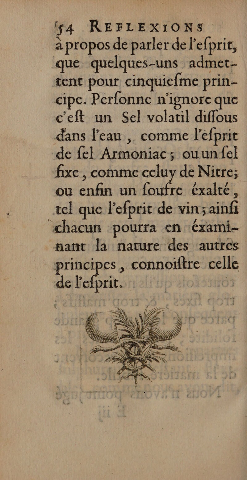 à propos de parler de l'efprit, que quelques-uns admet- tent pour cinquicfme prin- cipe. Perfonne n’ignore que c'eft un Sel volatil diffous dans l'eau | comme l'efprit de fel Armoniac; ouunfel fixe , comme celuy de Nitre; ou enfin un foufre éxalté, tel que l'efprit de vin;sainfi ‘chacun pourra en ‘éxami-- pant la nature des autres pr , connoïftre celle de Fefprit.