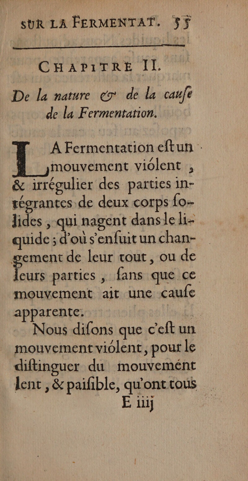 CHAPITRE IL De la nature ex de la caufe de la Fermentation. | À Fermentation eftun : Ÿ mouvement violent , &amp; irrégulier des parties in- tégrantes de deux corps fo- lides , qui nagent dansle li- quide ; d'ou s'enfuit un chan- gement de leur tout, ou de Îeurs parties , fans que ce mouvement ait une caufe apparente. FORTS US Nous difons que c’eftun mouvement violent, pour le diftinguer du mouvemént lent , &amp; paiñble, qu'onttous | E ui |