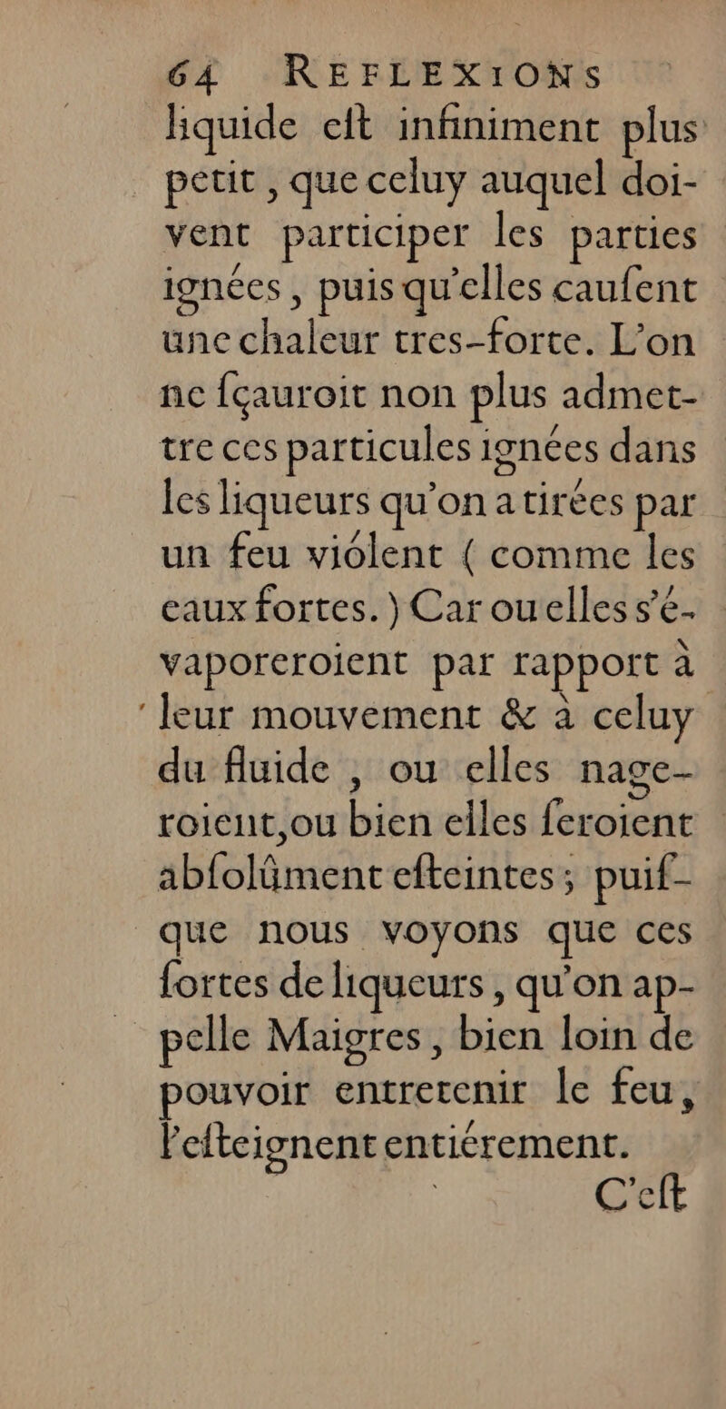 hquide eit infiniment plus petit , que celuy auquel doi- vent participer les parties ignées , puis qu'elles caufent une chaleur tres-forte. L’on nc fçauroit non plus admet- tre ces particules ignces dans les liqueurs qu'on atirées par un feu violent { comme les eaux fortes.) Car ouelles s’e- vaporeroient par rapport à ‘leur mouvement &amp; à celuy du fluide , ou elles nage- roient,ou bien elles feroient abfoläment efteintes; puif- que nous voyons que ces fortes de liqueurs , qu'on ap- pelle Maigres , bien loin de pouvoir entretenir Île feu, Peiteisnent entiérement. | | C'eft