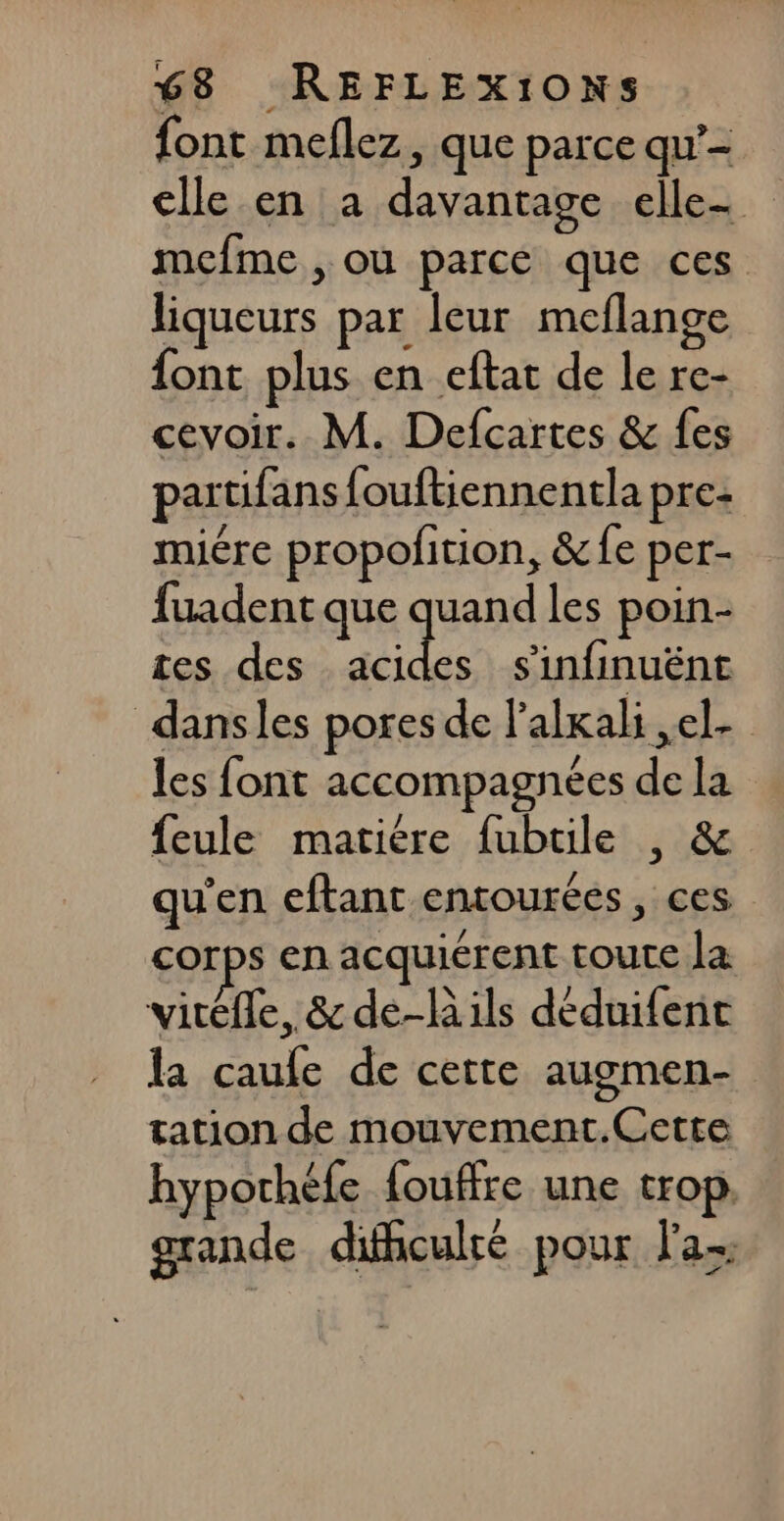 font meflez, que parce qu’- elle en a davantage elle mefme , où parce que ces liqueurs par leur meflange {ont plus en eftat de le re- cevoir. M. Defcartes &amp; fes partifans fouftiennentla pre: miére propofition, &amp;fe per- fuadent que quand les poin- tes des ps de s'infinuënt dansles pores de l’alkali ,el- les font accompagnées de la feule matière fubtile , &amp; qu'en eftant entourées, ces corps en acquiérent toute la viréfle, &amp; de-lils déduifenr la caufe de cette augmen- tation de mouvement.Cette hypochéfe fouffre une trop. grande difhculré pour fa