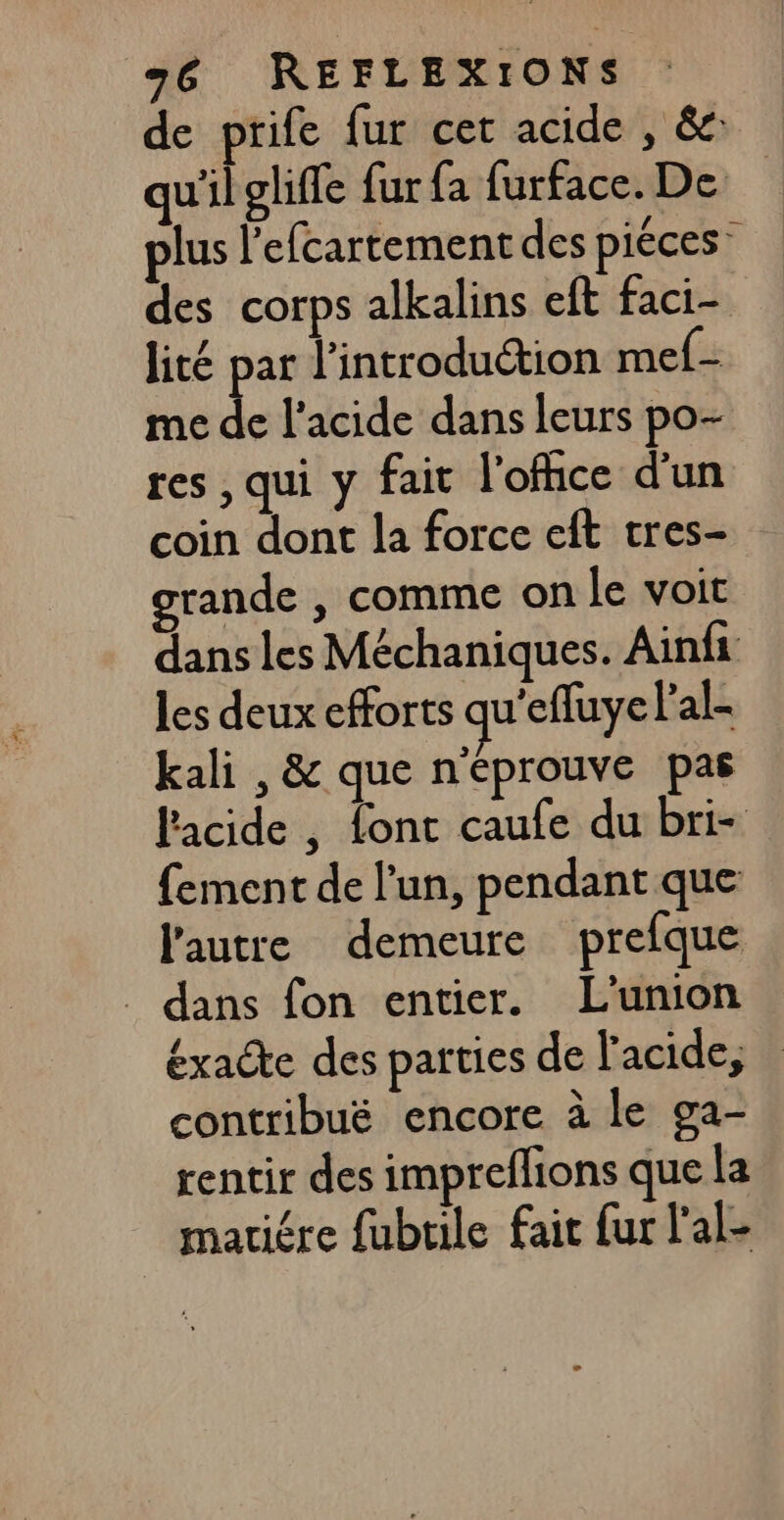 de prife fur cet acide , &amp;: qu'il oliffe fur {a furface. De plus l'efcartement des piéces: des corps alkalins eft faci- lité par l'introduction mef- me de l'acide dans leurs po- res, qui y fait lofhce d'un coin dont la force eft tres- grande , comme on le voit dans les Méchaniques. Ainfi les deux efforts qu'effuye Pal- kali , &amp; que n'éprouve pas l'acide , font caufe du bri- {ement de l’un, pendant que l'autre demeure prefque _ dans fon entier. L'union éxacte des parties de l'acide, contribuë encore à le ga- rentir des impreflions que la mariére fubtile fait fur l'al-