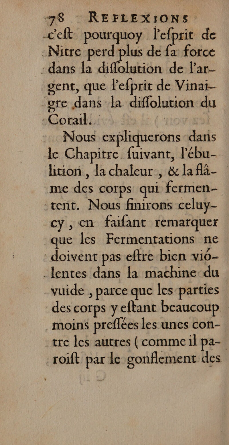 “78. REFLEXIONS -ceft pourquoy lefprit de -Nitre perd plus de fa force - dans la diflolution de l’ar- gent, que l'efprit de Vinai- pre dans la diffolution du Corail. | rrovighl Nous expliquerons dans le Chapitre fuivant, l’ébu- lition , la chaleur, &amp; la fà- me des corps qui fermen- tent. Nous finirons celuy- cy,en faifant remarquer que les Fermentations ne : doivent pas eftre bien vi0- lentes dans la machine du vuide , parce que les-parties des corps yeftant beaucoup moins preflées les unes con- tre les autres (commeil pa- roift par le gonflement des