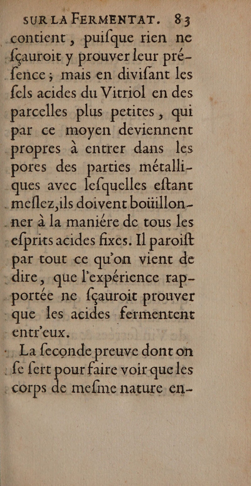 contient , puifque rien ne -{çauroit y prouver leur pre- fence; mais en divifant les {els acides du Vitriol en des parcelles plus petites, qui par ce moyen deviennent propres à entrer dans les pores des parties métalli- ques avec lefquelles eftanc .meflez ils doivent boüillon- .ner à la maniére de tous les -efprits acides fixes. Il paroiïft par tout ce qu'on vient de -dire, que l'expérience rap- portée ne, {çauroit prouver -que les acides fermentent -entr'euxs :: La feconde preuve dont on :fe fert pour faire voir que les -corps de mefme nature en-