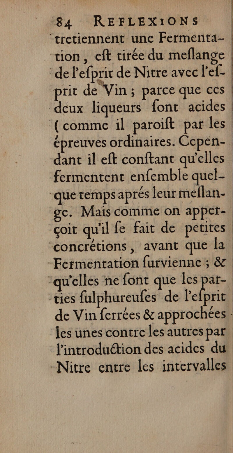 ‘tretiennent une Fermenta- tion, eft tirée du meflange | de l'efprit de Nitre avec l'ef- prit de Vin; parce que ces deux liqueurs {ont acides | ‘(comme il paroïft par les épreuves ordinaires. Cepén- dant il eft conftant qu'elles | fermentent enfemble quel- ‘que temps aprés leur meflan- ge. Mais comme on appet- çoit qu'il fe fait de petites. ‘concrétions, avant que la -Fermentation furvienne ; &amp;. welles ne font que les par- -ties falphureufes de hais de Vin ferrées &amp; approchées les unes contre les autres par l'introduction des acides du -Nitre encre les intervalles |