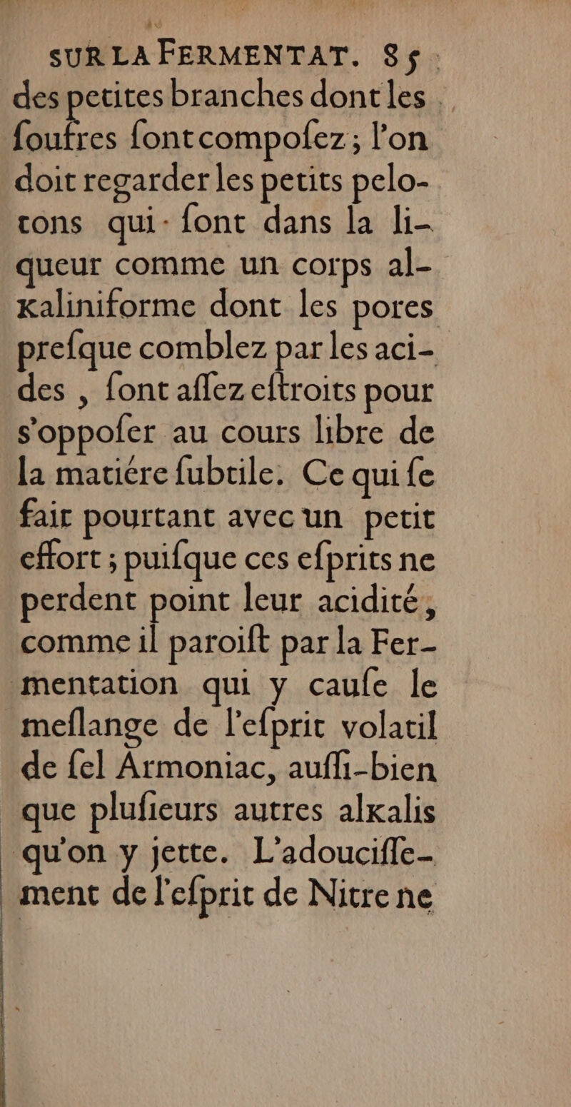 des petites branches dontles Dr fontcompofez; l’on doit regarder les petits pelo- cons qui: font dans la li- queur comme un corps al- Kaliniforme dont les pores prefque comblez par les aci- des , font aflezeftroits pour s’oppofer au cours libre de la matiére fubrile, Ce quife fair pourtant avecun petit effort ; puifque ces efprits ne perdent point leur acidité, comme il paroift par la Fer | meflange de l'efprit volatil de fel Armoniac, aufli-bien que plufieurs autres alxalis qu'on y jette. L’adoucifle- ment de l'efprit de Nitre ne