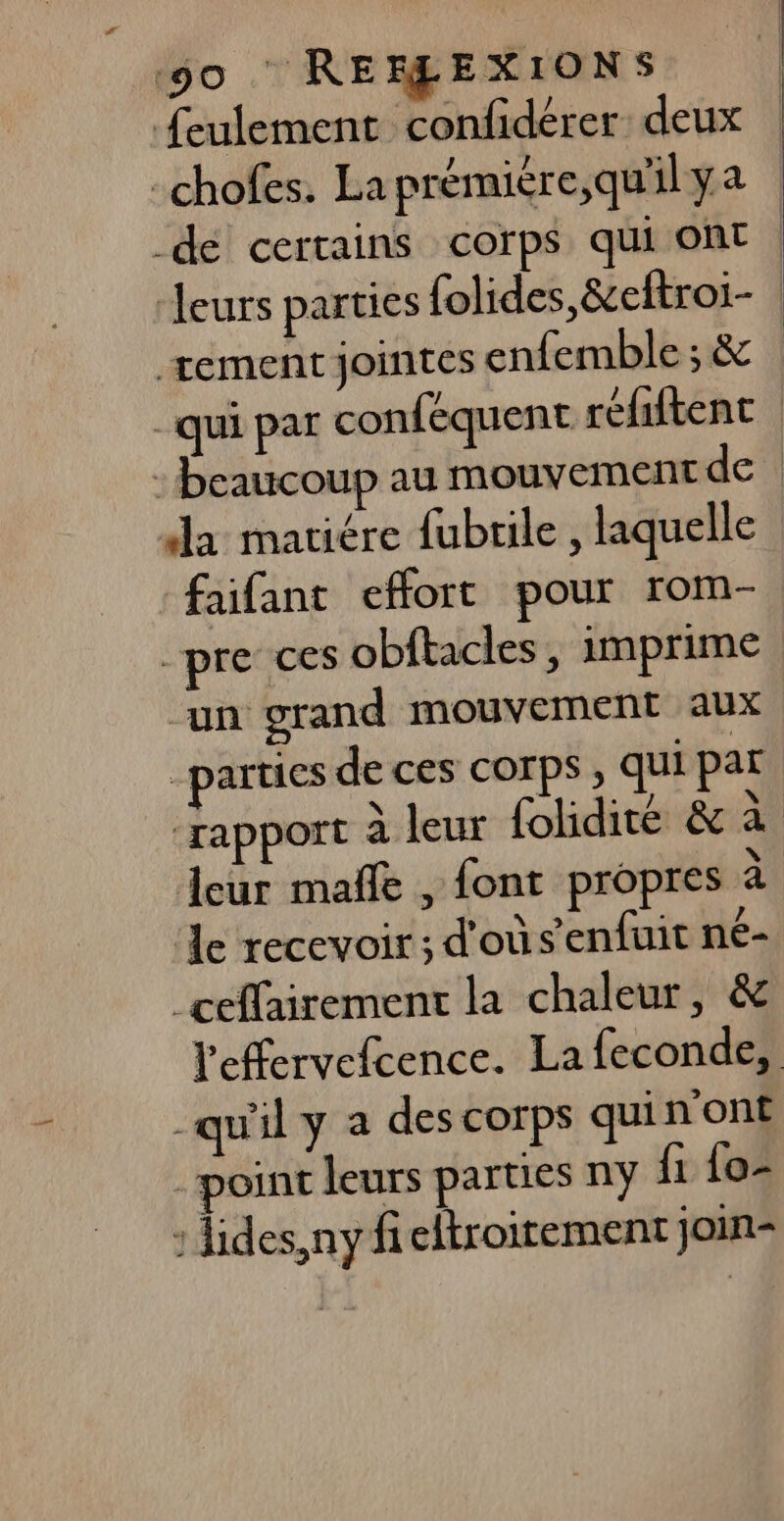 50 : RERMEXIONS feulement confidérer: deux -chofes. Laprémiére,quilya de certains corps qui ont | ‘leurs parties folides,&amp;cftroi- | tement jointes enfemble ; &amp; -qui par conféquent refiftent | beaucoup au mouvement de da mariére fubrile , laquelle faifant effort pour rom- -pre ces obftacles, imprime | un grand mouvement aux “parties de ces corps , qui par ‘rapport à leur folidité &amp; à Leur mañfe , font propres à de recevoir ; d'où s'enfuit né- ceffairement la chaleur, &amp; l'effervefcence. La feconde, -qu'il y a des corps qui n’ont point leurs parties ny fi fo- : lides, ny fieltroitement join-