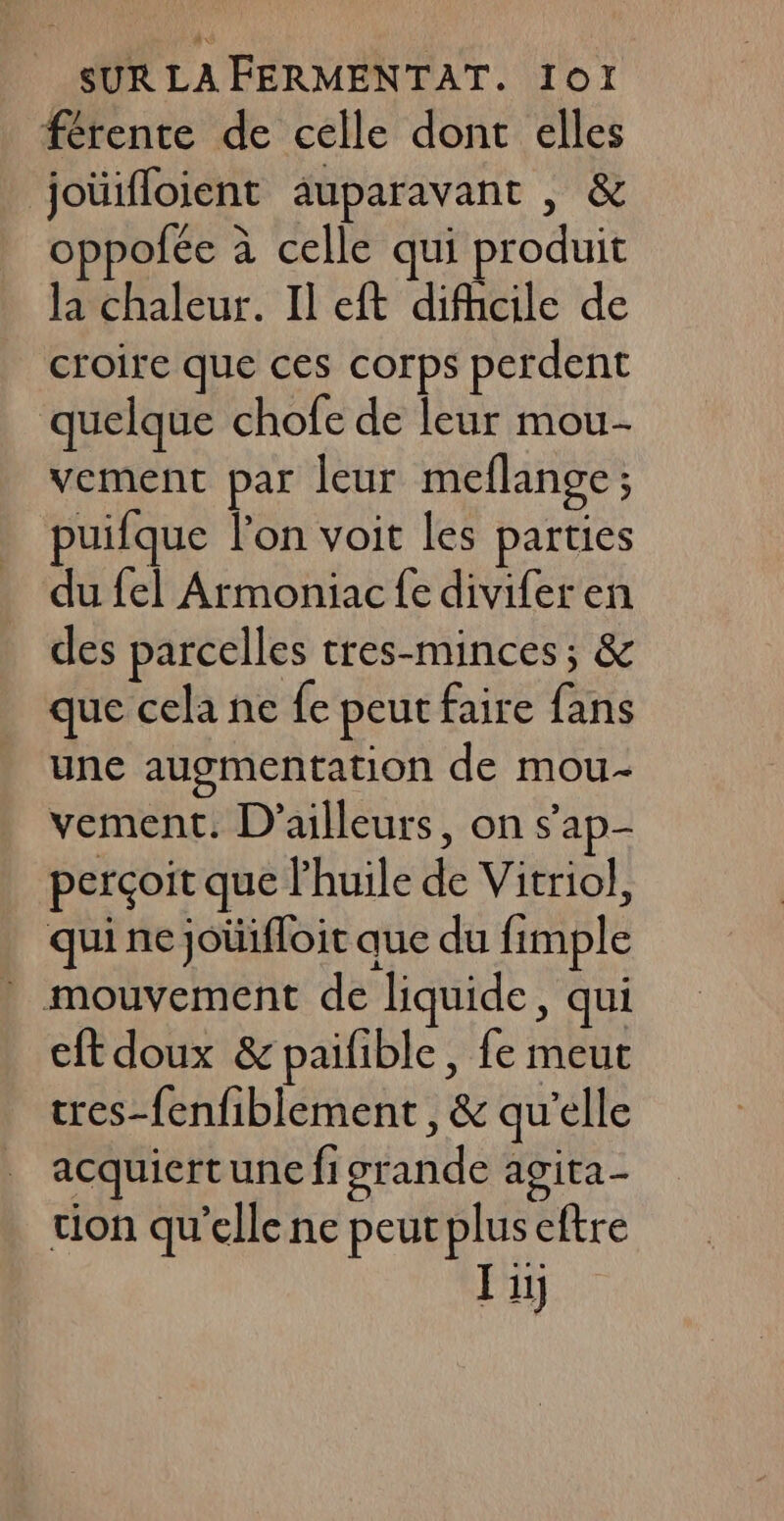 férente de celle dont elles joüifloient auparavant , &amp; oppofée à celle qui produit la chaleur. Il eft difhcile de croire que ces corps perdent quelque chofe de leur mou- vement par leur meflange; uifque l’on voit les parties du fel Armoniac {e divifer en des parcelles tres-minces; &amp; que cela ne fe peut faire fans une augmentation de mou- vement. D'ailleurs, on s’'ap- perçoit que l'huile de Vitriol, qui ne joüifloit que du fimple . mouvement de liquide, qui cft doux &amp; paifible, fe meut cres-fenfiblement , &amp; qu’elle acquiert une fi grande agita- tion qu’elle ne peur plus eftre