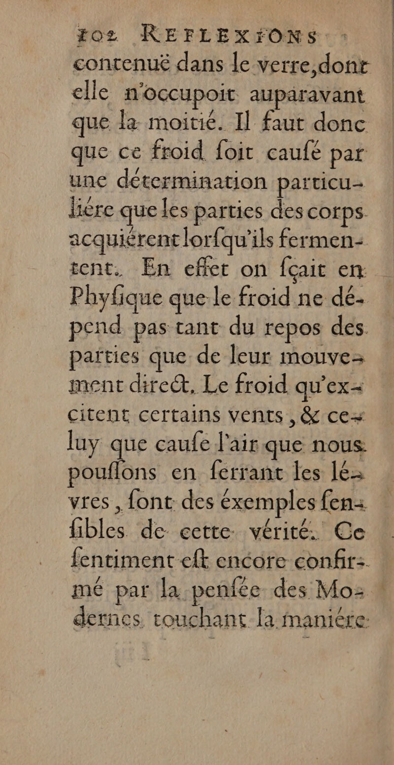 contenuë dans le verre,dont ‘elle n'OCCUpoit auparavant que la moitié. Il faut donc que ce froid foit caufé par unc détermination particu- liére que les parties des corps acquiérent lorfqu’ils fermen- tent. En effet on fçait en Phyfique que le froid ne dé. pcnd pas tant du repos des. païties que de leur mouve- ment direct, Le froid qu’ex- Citent certains vents ,&amp; ce luy que caufe l'air que nous pouflons en ferrant les 16 vres , font des éxemples fen fibles de cette. vérité. Ce fentiment eft encore confir: mé par la .penfce des Mo: dernes touchant la maniére: | | |