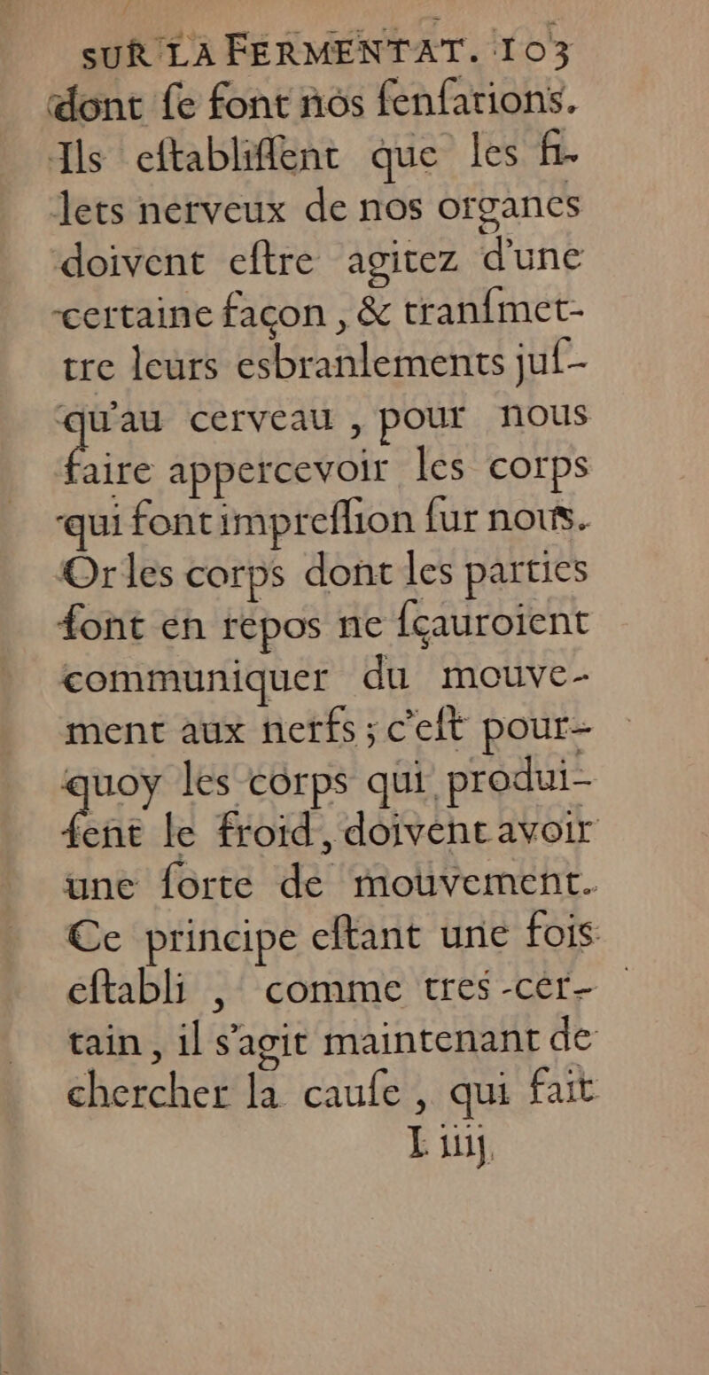 dont fe font nos fenfarions. Ils cftabliflent que les f. lets nerveux de nos organes doivent eftre agitez d'une certaine façon , &amp; tranfmet- tre leurs esbranlements juf- x 4 cerveau , pour nous aire appercevoir les corps qui fontimpreflion fur nous. Orles corps dont les parties font en répos ne fçauroient communiquer du mouve- ment aux nerfs ; c'elt pour- quoy les corps qui produi- ent le froid, doivent avoir une forte de mouvement. Ce principe eftant une fois: eftabli , comme tres -cér- tain , il s'agit maintenant de chercher la caufe , qui fait L iii