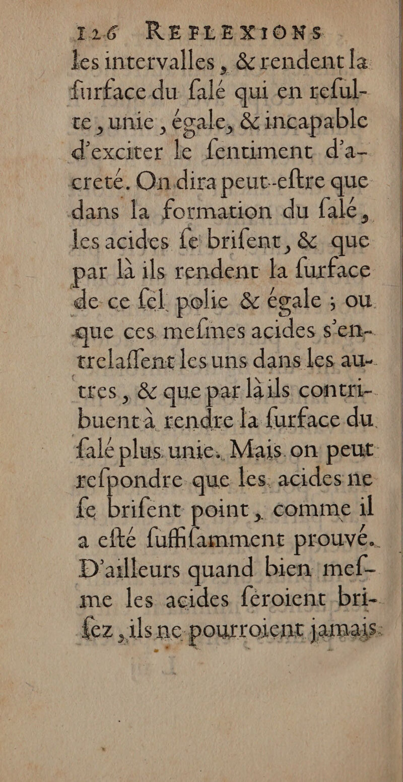 les intervalles, &amp; rendent la furface du falé qui en reful- te, unic , égale, &amp; incapable d'exciter le fentument d’a- crete. Ondira peut-etre que | dans la formation du fak, | les acides fe brifent, &amp; que par B ils rendenr la furface de-ce {el polie &amp; égale : OÙ. que ces memes acides s’en trelaffent lesuns dans Les au- tes, &amp; que par lails conent- buentà rendre la furface du. fale plus. unie. Mais on peut repondre que les. acides ne fe brifent point, comme il a cfté fuffifamment prouvé. D'ailleurs quand bien mef- me les acides féroient bri- | {ez ,ilsne-pourroient jamais.