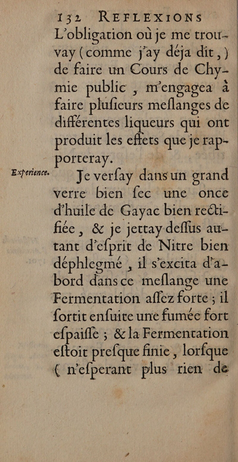 L'obligation où je me trou- | vay (comme j'ay déja dit). de faire un Cours de Chy- | faire plufieurs meflanges de | différentes liqueurs qui ont | produit les effets que jerap- Orteray. Je vérfay dansun grand verre bien fec une once d'huile de Gayac bien reéti- fiée , &amp; je jettay deflus au- tant d’efprit de Nitre bien déphlegmé , il s'excita d'a: bord dansce meflange une fortit enfuite une fumée fort cfpaifle ; &amp; la Fermencation eftoit prefque finie , lorfque