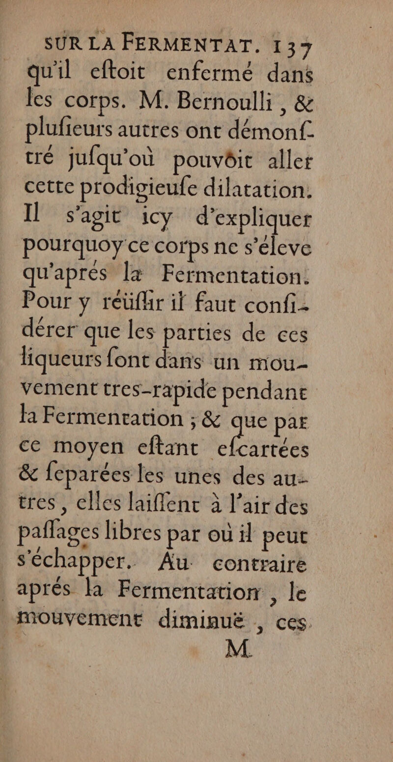 quil eftoit enfermé dans les corps. M. Bernoulli , &amp; plufieurs autres ont démonf. cré jufqu’où pouvôit aller cette prodigieufe dilatation. Il s'agit icy d'expliquer pourquoy ce corps ne s’éleve qu'apres la Fermentation. Pour y reüfhr if faut confi- dérer que les parties de ces liqueurs font dans un mou vement tres-rapide pendane la Fermenvation ; &amp; que par ce moyen eftant ea &amp; feparées les unes des au: tres, elles laiflent à l'air des pañlages libres par où il peut s'échapper. Au contraire aprés la Fermentation , le mouvement diminuë , ces. M.