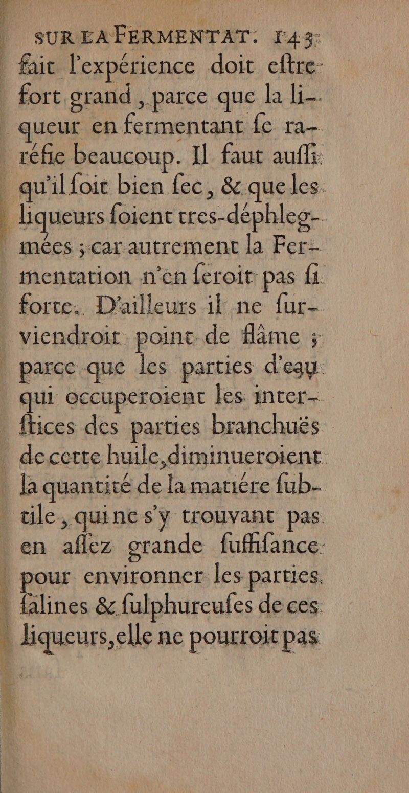 SUREAFERMENTAT. l'43- | fait l'expérience doit eftre: fort grand , parce que la li. queur en fermentant fe ra- | réfe beaucoup. IL faut auffi qu'il foit bien fec, &amp; que les. liqueurs foient cres-déphles- mées ; car autrement la Fer- mentation n’en feroit: pas fi forte. D'ailleurs il ne fur- viendroit. point de âme ; parce que les parties d'eau: qui occuperoicar les inter- ftices des parties branchuës decette huile, diminueroient la quantité de la mauiére fub- _ ile, quine s'y trouvant pas en aflez grande fufhfance. \ pour environner les parties, * falines &amp; fulphureufes de ces » liqueurs,elle ne pourroit pas à RS a