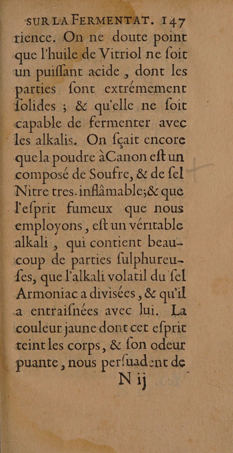 PO TS PP RER ARE RS RES RO SPORE Te NS PE LT SERRE LAVE SAT PUR RAR L SURLAFERMENTAT. 147 de Vicriol ne foit parties _ font extrémement {olides ; &amp; qu'elle ne foit q quela poudre àCanon eftun composé de Soufre, &amp; de fel Nitre tres.inflmable;&amp; que ; f ! employons, eftun véritable alkali, qui contient beau- Les, que l'alkali volatil du £el Armoniac a divisées, &amp; qu'il Ni