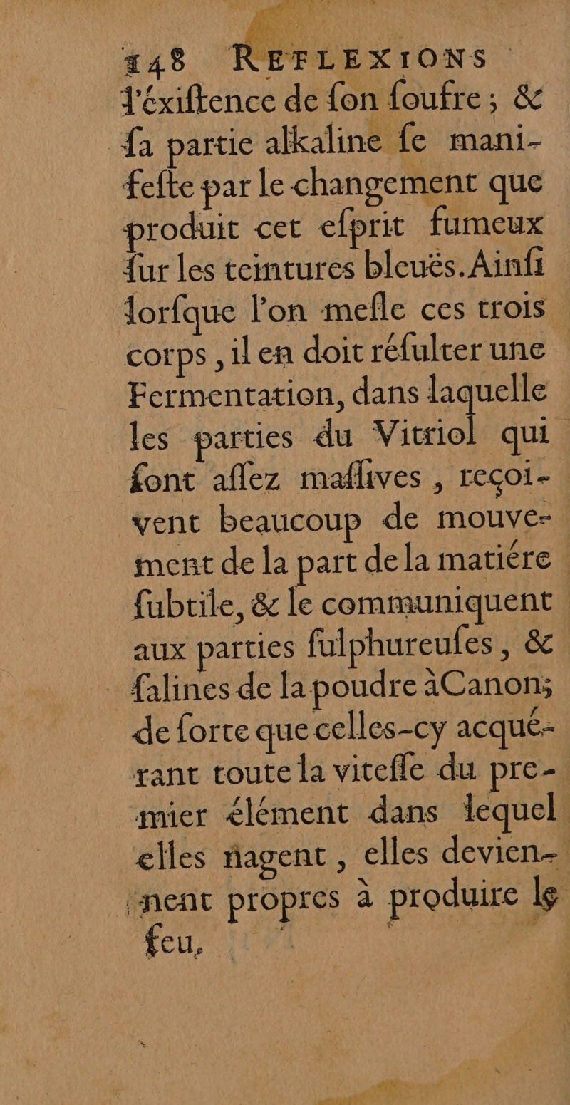 J'éxiftence de fon foufre; &amp; a partie afkaline fe mani- fefte par le changement que produit cet efprit fumeux {ur les teintures bleuës.Ainfi lorfque l'on mefle ces trois corps , il en doit réfulter une | Fermentation, dans laquelle les parties du Vitriol qui font aflez maflives , reçoi- vent beaucoup de mouve= ment de la part dela matiére | fubrile, &amp; le communiquent aux parties fulphureufes, &amp; _ falines de la poudre àCanon; de forte que celles-cy acqué- rant toute la vitefle du pre- mier élément dans lequel. elles agent, elles devien- ‘nent propres a produire le FEU, Li ENS