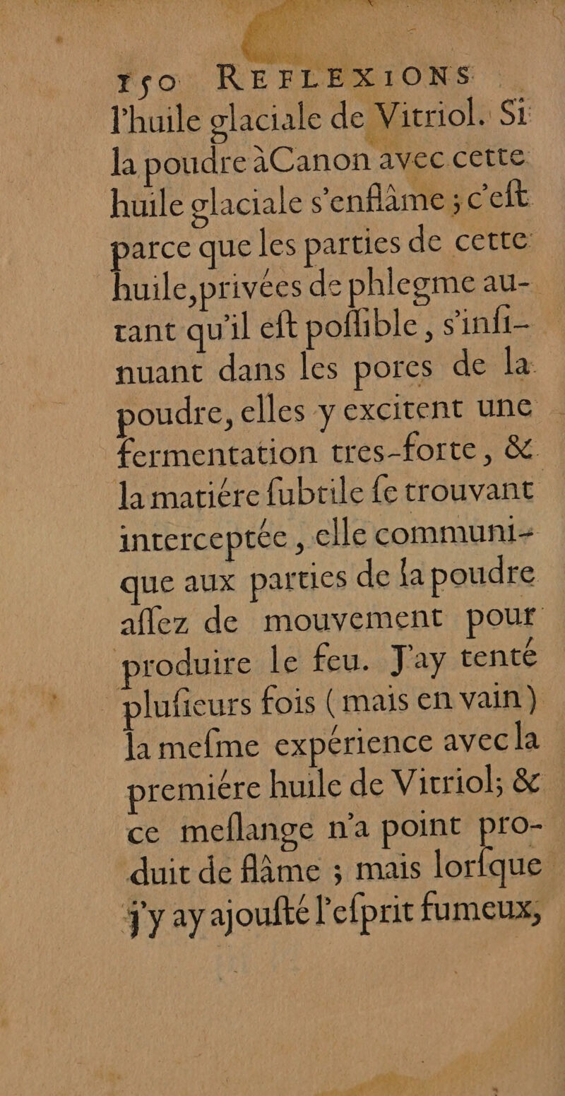 l'huile glaciale de Vitriol. Si la poudre àCanon avec cette huile glaciale s’enflâme ; c'elt parce que les parties de cette huile, privées de phlegme au- rant qu'il eft pofible, s'infi- nuant dans les pores de la: poudre, elles y excitent une fermentation tres-forte, &amp; la matiére fubtile fe trouvant inrerceptée , elle communt- que aux parties de fa poudre aflez de mouvement pour produire le feu. J'ay tenté plufieurs fois (mais en vain} la mefme expérience avec la premiére huile de Vicriol; &amp; ce meflange n'a point DE duit de Ame ; mais lorfque S'y ayajoufté l'efprit fumeux,