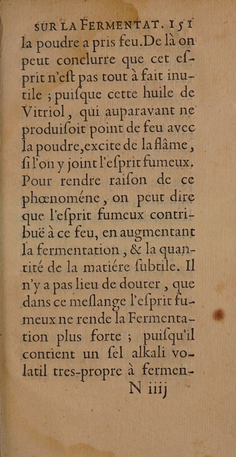 POS pari la poudre a pris feu.De A on: peut conclurfe que cet ef- prit n'eft À tout à fait inu- cile ; puifque cette huile de Vitriol, qui auparavant ne produifoit point de feu avec la poudre,excite de laflâme, filon y joint l'efpritfumeux, Pour rendre raifon de ce phœnoméne, on peut dire que l'efprit fumeux contri- buë à ce feu, en augmentant Ja fermentation , &amp; la quan- n'y a pas lieu de douter, ‘La latil tres-propre à fermen- N iii)