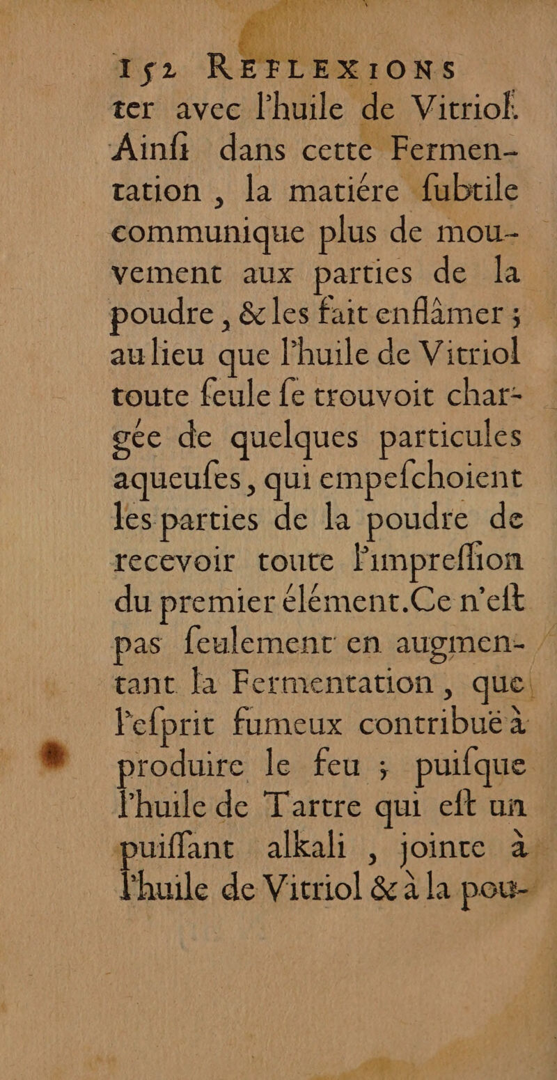ter avec l'huile de Vitriok. Ainft dans cette Fermen- tation , La matiére fubtile communique plus de mou- vement aux parties de la poudre , &amp; les fait enflâmer ; au lieu que l'huile de Vitriol toute feule fe trouvoit char- gce de quelques particules aqueufes, qui empefchoient les parties de la poudre de recevoir toute lumpreflion du premier élément.Ce n'eit pas feulement en augmen- tant la Fermentation, que Pefprit fumeux contribué à produire le feu ; puifque l'huile de Tartre qui eft un puiffant alkali , joinre à. l'huile de Vitriol &amp;à la pou