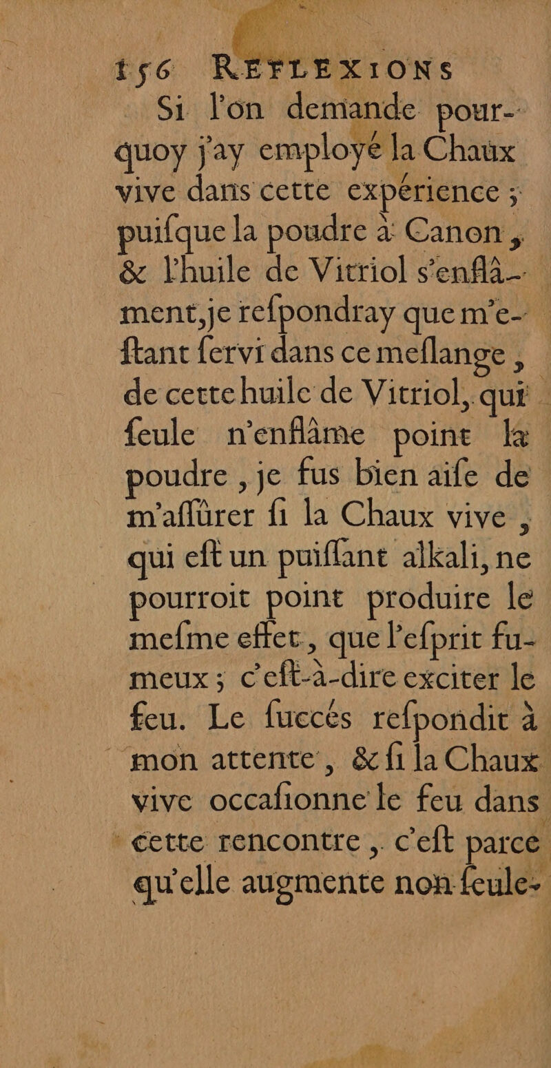 Si lon demande pour- quoy j'ay employé la Chaux vive dans cette expérience ; puifque la poudre à Canon, &amp; l'huile de Vitriol s'enfa- ment,je refpondray quem’e- ftant fervi dans ce meflange, de cettehuile de Vitriol, qui . feule n’enflâme point la poudre , je fus bien aife de m'aflürer fi la Chaux vive, qui eft un puiflant alkali, ne pourroit point produire le mefme effet, que lefprit fu- meux; C’eft-à-dire exciter le feu. Le fuccés refpondir à mon attente, &amp; fi la Chaux. vive occafionne le feu dans * cette rencontre , c'eft parce qu'elle augmente non feule-