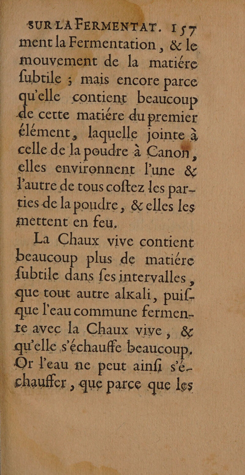 ÿ SUR LA FERMENTAT. 157 ment la Fermentation, &amp; le mouvement de la matiére fubtile ; mais encore parce qu'elle contienr beaucoup de certe matiére du premier élément, laquelle jointe à celle de la poudre à Canoñ, elles environnent l’une &amp; Jautre de tous coftez les par- ties de la poudre, &amp;elles les mettent en feu. | La Chaux vive contient beaucoup plus de matiére fubtile dans fes intervalles ; que tout autre alkali, puif. que l’eau commune fermen- te avec la Chaux vive, &amp;